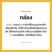 กล่อง ความหมาย หมายถึงอะไร?, คำในภาษาไทย กล่อง หมายถึง [กฺล่อง] น. ภาชนะใส่สิ่งของรูปกลมหรือเหลี่ยมมีฝาปิด, สิ่งที่ทําเป็นรูปสี่เหลี่ยมผืนผ้าขนาดเล็ก มีลิ้นชักเข้าออกได้ สําหรับบรรจุไม้ขีดไฟ เรียกว่า กล่องไม้ขีดไฟ, กลักไม้ขีดไฟ ก็เรียก.