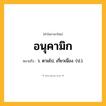 อนุคามิก ความหมาย หมายถึงอะไร?, คำในภาษาไทย อนุคามิก หมายถึง ว. ตามไป, เกี่ยวเนื่อง. (ป.).