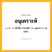 อนุเคราะห์ ความหมาย หมายถึงอะไร?, คำในภาษาไทย อนุเคราะห์ หมายถึง ก. เอื้อเฟื้อ, ช่วยเหลือ. (ส. อนุคฺรห; ป. อนุคฺคห).