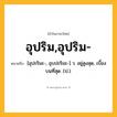 อุปริม,อุปริม- ความหมาย หมายถึงอะไร?, คำในภาษาไทย อุปริม,อุปริม- หมายถึง [อุปะริมะ-, อุบปะริมะ-] ว. อยู่สูงสุด, เบื้องบนที่สุด. (ป.).
