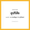 อุปริสัจ ความหมาย หมายถึงอะไร?, คำในภาษาไทย อุปริสัจ หมายถึง น. ธรรมอันสูง. (ป. อุปริสจฺจ).