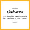 อุปัทวันตราย ความหมาย หมายถึงอะไร?, คำในภาษาไทย อุปัทวันตราย หมายถึง [อุปัดทะวันตะราย, อุบปัดทะวันตะราย] น. สิ่งอุบาทว์และอันตราย. (ป. อุปทฺทว + อนฺตราย).