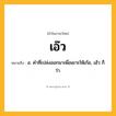 เอ๊ว ความหมาย หมายถึงอะไร?, คำในภาษาไทย เอ๊ว หมายถึง อ. คําที่เปล่งออกมาเพื่อเยาะให้เก้อ, เฮ้ว ก็ว่า.