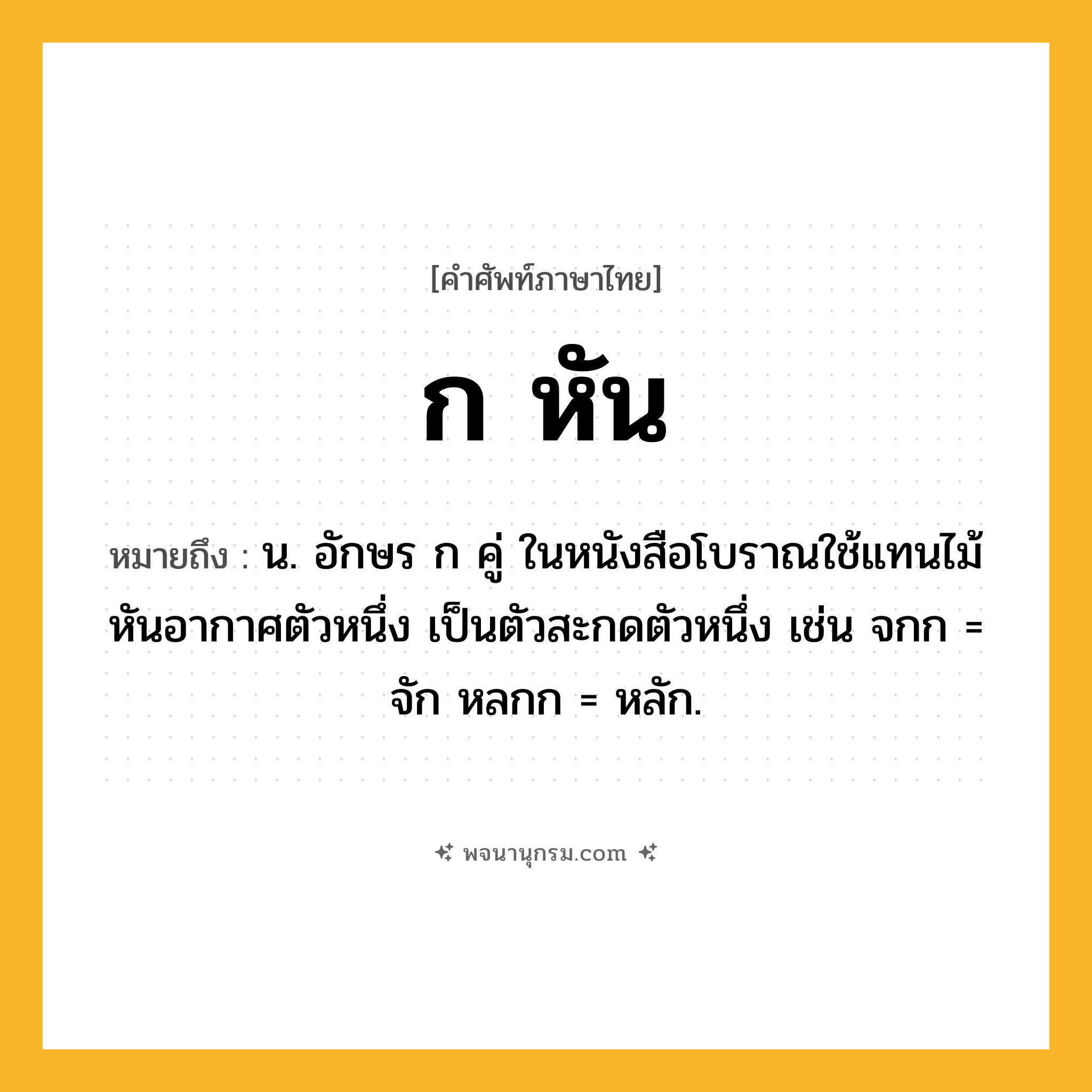 ก หัน ความหมาย หมายถึงอะไร?, คำในภาษาไทย ก หัน หมายถึง น. อักษร ก คู่ ในหนังสือโบราณใช้แทนไม้หันอากาศตัวหนึ่ง เป็นตัวสะกดตัวหนึ่ง เช่น จกก = จัก หลกก = หลัก.
