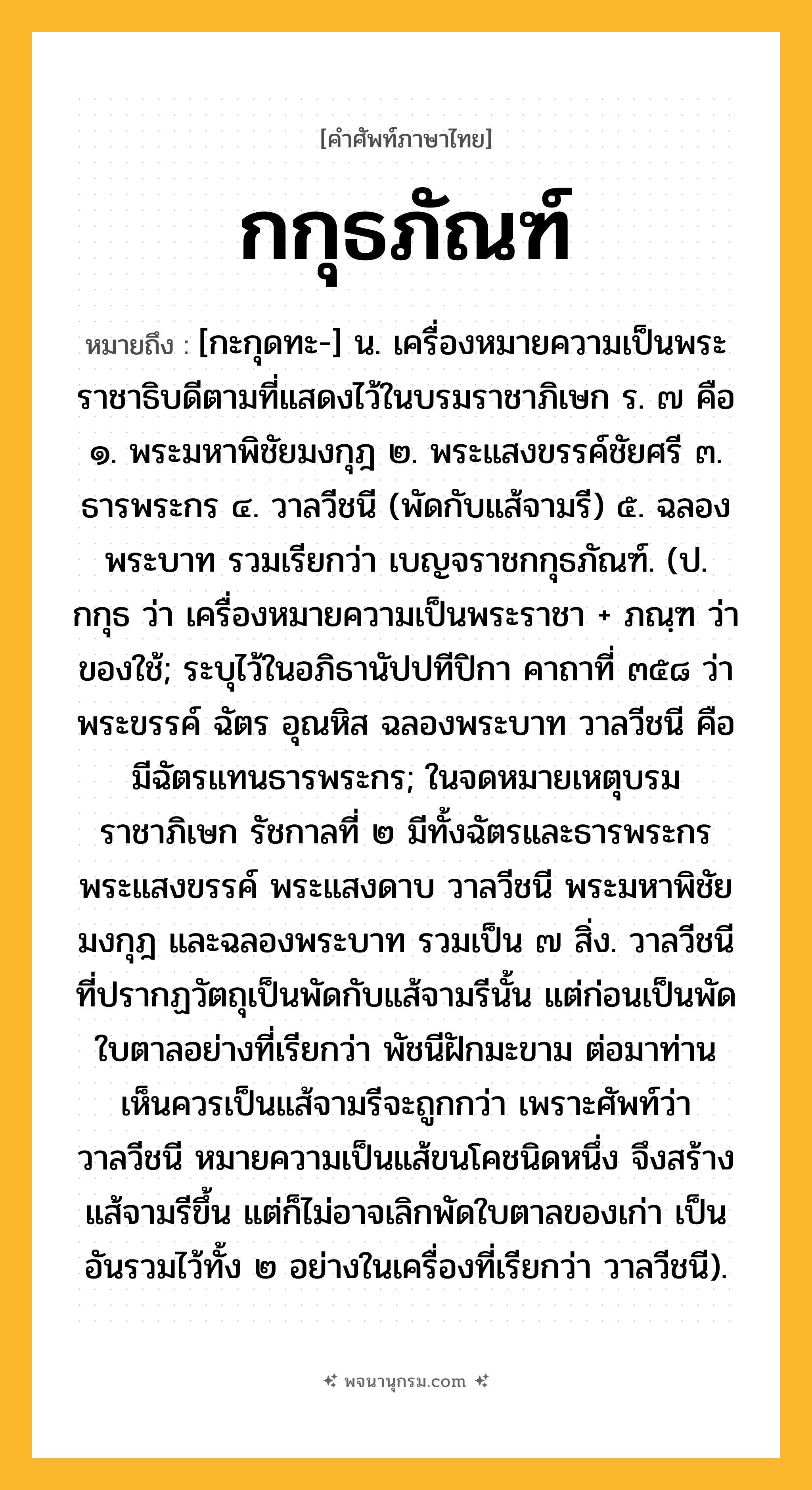 กกุธภัณฑ์ ความหมาย หมายถึงอะไร?, คำในภาษาไทย กกุธภัณฑ์ หมายถึง [กะกุดทะ-] น. เครื่องหมายความเป็นพระราชาธิบดีตามที่แสดงไว้ในบรมราชาภิเษก ร. ๗ คือ ๑. พระมหาพิชัยมงกุฎ ๒. พระแสงขรรค์ชัยศรี ๓. ธารพระกร ๔. วาลวีชนี (พัดกับแส้จามรี) ๕. ฉลองพระบาท รวมเรียกว่า เบญจราชกกุธภัณฑ์. (ป. กกุธ ว่า เครื่องหมายความเป็นพระราชา + ภณฺฑ ว่า ของใช้; ระบุไว้ในอภิธานัปปทีปิกา คาถาที่ ๓๕๘ ว่า พระขรรค์ ฉัตร อุณหิส ฉลองพระบาท วาลวีชนี คือ มีฉัตรแทนธารพระกร; ในจดหมายเหตุบรมราชาภิเษก รัชกาลที่ ๒ มีทั้งฉัตรและธารพระกร พระแสงขรรค์ พระแสงดาบ วาลวีชนี พระมหาพิชัยมงกุฎ และฉลองพระบาท รวมเป็น ๗ สิ่ง. วาลวีชนี ที่ปรากฏวัตถุเป็นพัดกับแส้จามรีนั้น แต่ก่อนเป็นพัดใบตาลอย่างที่เรียกว่า พัชนีฝักมะขาม ต่อมาท่านเห็นควรเป็นแส้จามรีจะถูกกว่า เพราะศัพท์ว่าวาลวีชนี หมายความเป็นแส้ขนโคชนิดหนึ่ง จึงสร้างแส้จามรีขึ้น แต่ก็ไม่อาจเลิกพัดใบตาลของเก่า เป็นอันรวมไว้ทั้ง ๒ อย่างในเครื่องที่เรียกว่า วาลวีชนี).
