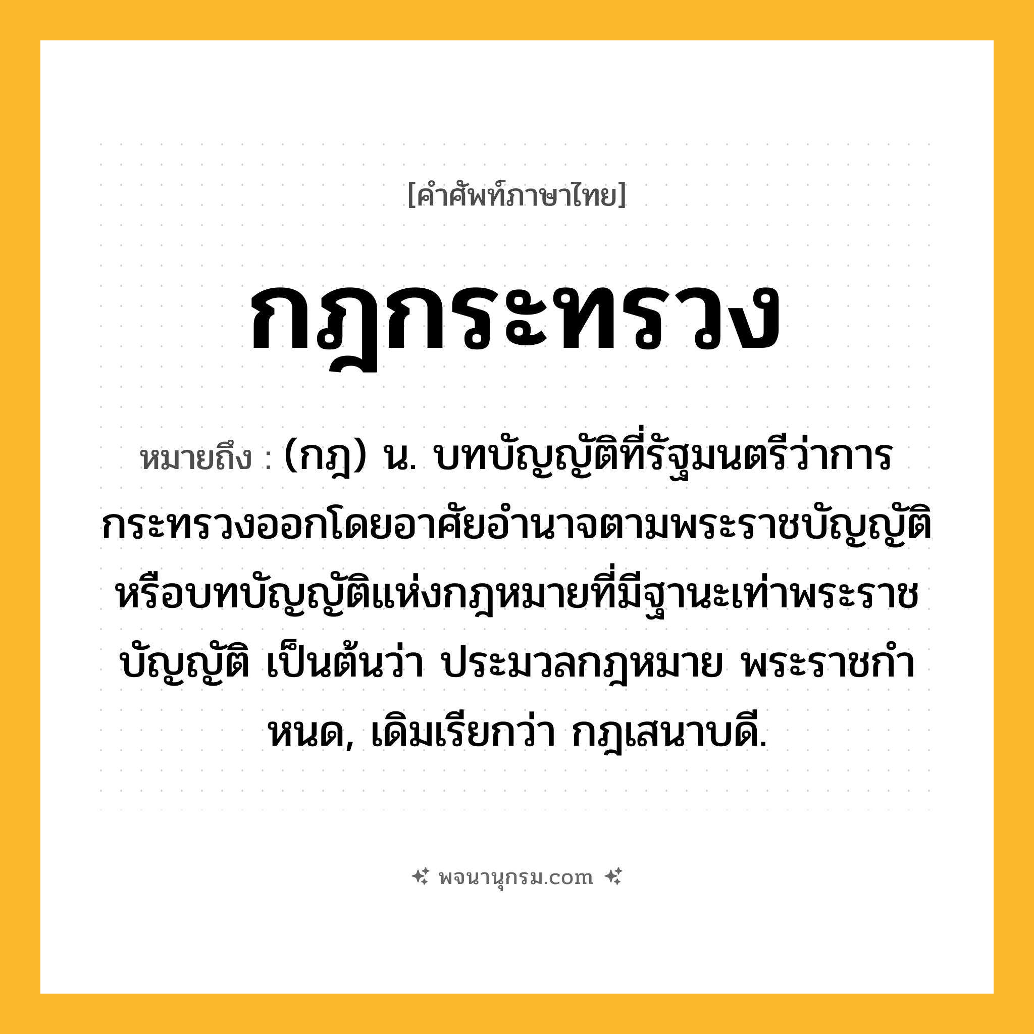 กฎกระทรวง ความหมาย หมายถึงอะไร?, คำในภาษาไทย กฎกระทรวง หมายถึง (กฎ) น. บทบัญญัติที่รัฐมนตรีว่าการกระทรวงออกโดยอาศัยอํานาจตามพระราชบัญญัติ หรือบทบัญญัติแห่งกฎหมายที่มีฐานะเท่าพระราชบัญญัติ เป็นต้นว่า ประมวลกฎหมาย พระราชกําหนด, เดิมเรียกว่า กฎเสนาบดี.