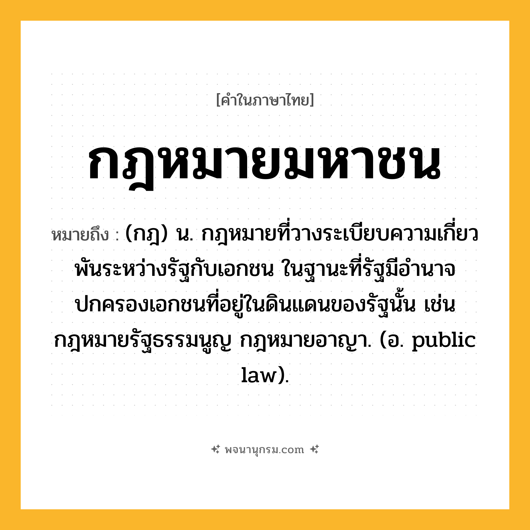 กฎหมายมหาชน ความหมาย หมายถึงอะไร?, คำในภาษาไทย กฎหมายมหาชน หมายถึง (กฎ) น. กฎหมายที่วางระเบียบความเกี่ยวพันระหว่างรัฐกับเอกชน ในฐานะที่รัฐมีอำนาจปกครองเอกชนที่อยู่ในดินแดนของรัฐนั้น เช่น กฎหมายรัฐธรรมนูญ กฎหมายอาญา. (อ. public law).