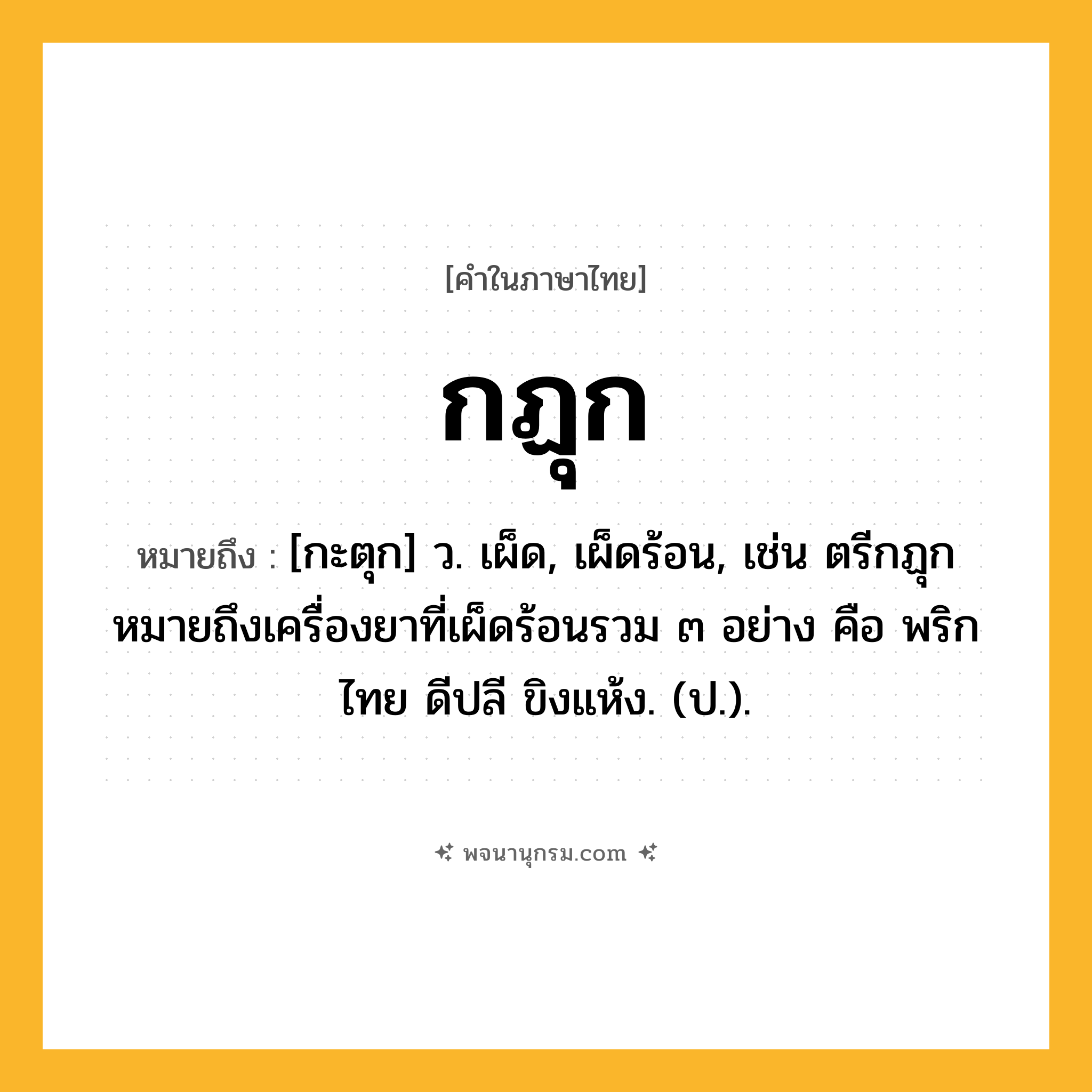 กฏุก ความหมาย หมายถึงอะไร?, คำในภาษาไทย กฏุก หมายถึง [กะตุก] ว. เผ็ด, เผ็ดร้อน, เช่น ตรีกฏุก หมายถึงเครื่องยาที่เผ็ดร้อนรวม ๓ อย่าง คือ พริกไทย ดีปลี ขิงแห้ง. (ป.).
