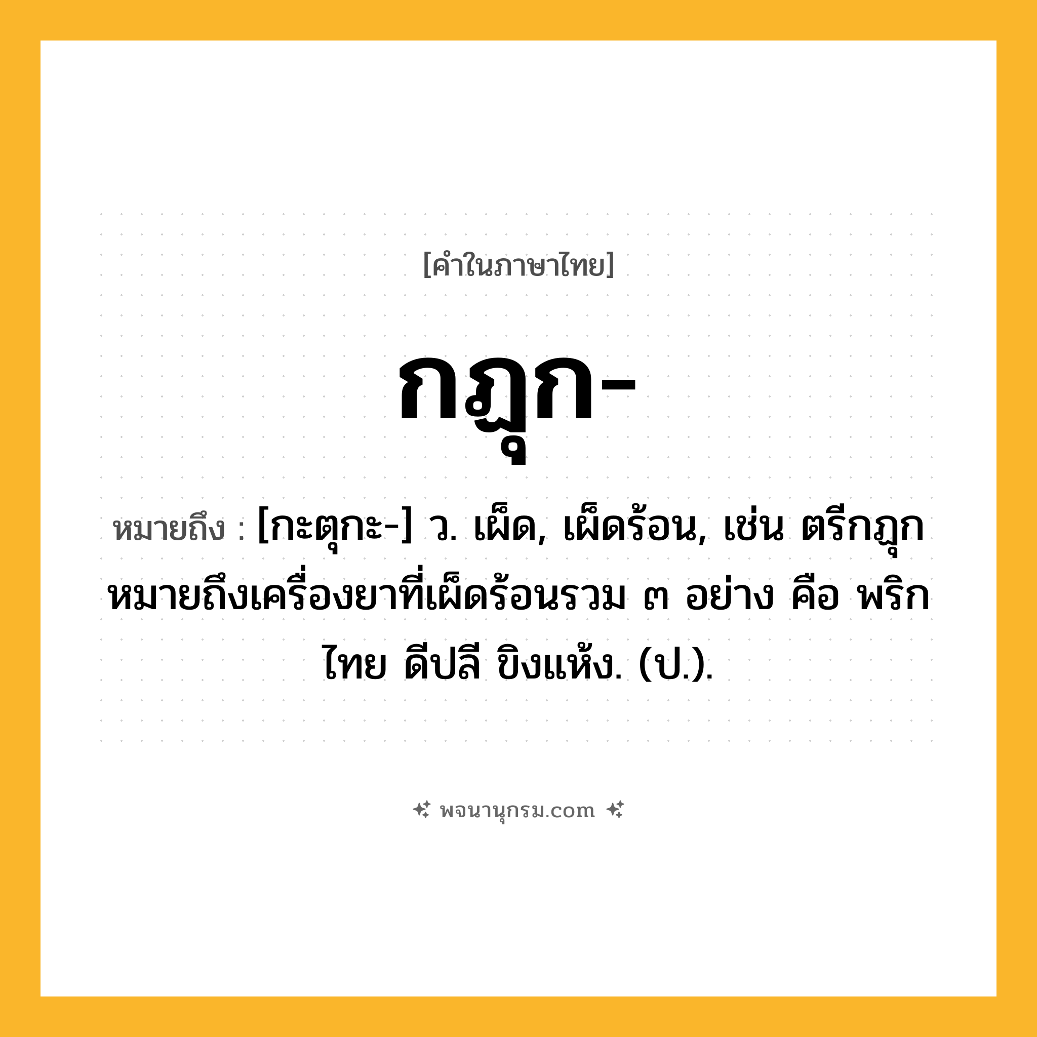 กฏุก ความหมาย หมายถึงอะไร?, คำในภาษาไทย กฏุก- หมายถึง [กะตุกะ-] ว. เผ็ด, เผ็ดร้อน, เช่น ตรีกฏุก หมายถึงเครื่องยาที่เผ็ดร้อนรวม ๓ อย่าง คือ พริกไทย ดีปลี ขิงแห้ง. (ป.).