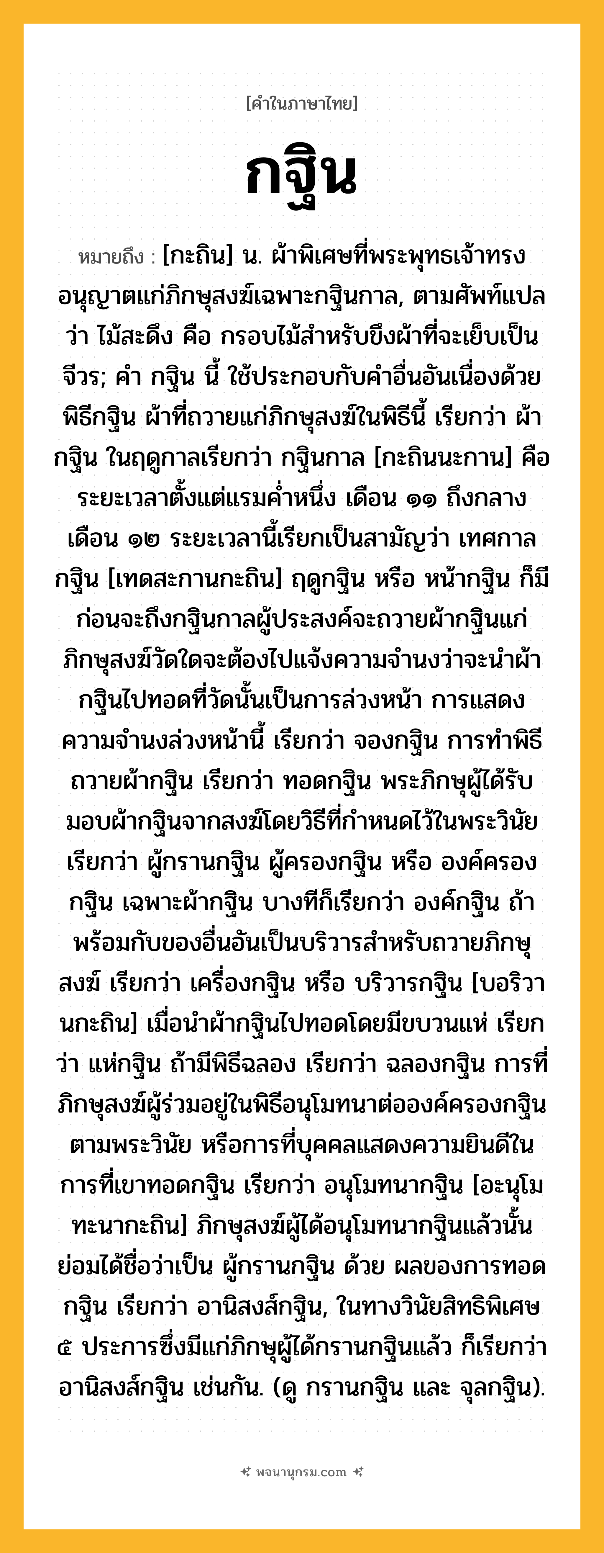 กฐิน ความหมาย หมายถึงอะไร?, คำในภาษาไทย กฐิน หมายถึง [กะถิน] น. ผ้าพิเศษที่พระพุทธเจ้าทรงอนุญาตแก่ภิกษุสงฆ์เฉพาะกฐินกาล, ตามศัพท์แปลว่า ไม้สะดึง คือ กรอบไม้สำหรับขึงผ้าที่จะเย็บเป็นจีวร; คํา กฐิน นี้ ใช้ประกอบกับคําอื่นอันเนื่องด้วยพิธีกฐิน ผ้าที่ถวายแก่ภิกษุสงฆ์ในพิธีนี้ เรียกว่า ผ้ากฐิน ในฤดูกาลเรียกว่า กฐินกาล [กะถินนะกาน] คือระยะเวลาตั้งแต่แรมคํ่าหนึ่ง เดือน ๑๑ ถึงกลางเดือน ๑๒ ระยะเวลานี้เรียกเป็นสามัญว่า เทศกาลกฐิน [เทดสะกานกะถิน] ฤดูกฐิน หรือ หน้ากฐิน ก็มี ก่อนจะถึงกฐินกาลผู้ประสงค์จะถวายผ้ากฐินแก่ภิกษุสงฆ์วัดใดจะต้องไปแจ้งความจํานงว่าจะนำผ้ากฐินไปทอดที่วัดนั้นเป็นการล่วงหน้า การแสดงความจํานงล่วงหน้านี้ เรียกว่า จองกฐิน การทําพิธีถวายผ้ากฐิน เรียกว่า ทอดกฐิน พระภิกษุผู้ได้รับมอบผ้ากฐินจากสงฆ์โดยวิธีที่กําหนดไว้ในพระวินัย เรียกว่า ผู้กรานกฐิน ผู้ครองกฐิน หรือ องค์ครองกฐิน เฉพาะผ้ากฐิน บางทีก็เรียกว่า องค์กฐิน ถ้าพร้อมกับของอื่นอันเป็นบริวารสําหรับถวายภิกษุสงฆ์ เรียกว่า เครื่องกฐิน หรือ บริวารกฐิน [บอริวานกะถิน] เมื่อนําผ้ากฐินไปทอดโดยมีขบวนแห่ เรียกว่า แห่กฐิน ถ้ามีพิธีฉลอง เรียกว่า ฉลองกฐิน การที่ภิกษุสงฆ์ผู้ร่วมอยู่ในพิธีอนุโมทนาต่อองค์ครองกฐินตามพระวินัย หรือการที่บุคคลแสดงความยินดีในการที่เขาทอดกฐิน เรียกว่า อนุโมทนากฐิน [อะนุโมทะนากะถิน] ภิกษุสงฆ์ผู้ได้อนุโมทนากฐินแล้วนั้น ย่อมได้ชื่อว่าเป็น ผู้กรานกฐิน ด้วย ผลของการทอดกฐิน เรียกว่า อานิสงส์กฐิน, ในทางวินัยสิทธิพิเศษ ๕ ประการซึ่งมีแก่ภิกษุผู้ได้กรานกฐินแล้ว ก็เรียกว่า อานิสงส์กฐิน เช่นกัน. (ดู กรานกฐิน และ จุลกฐิน).