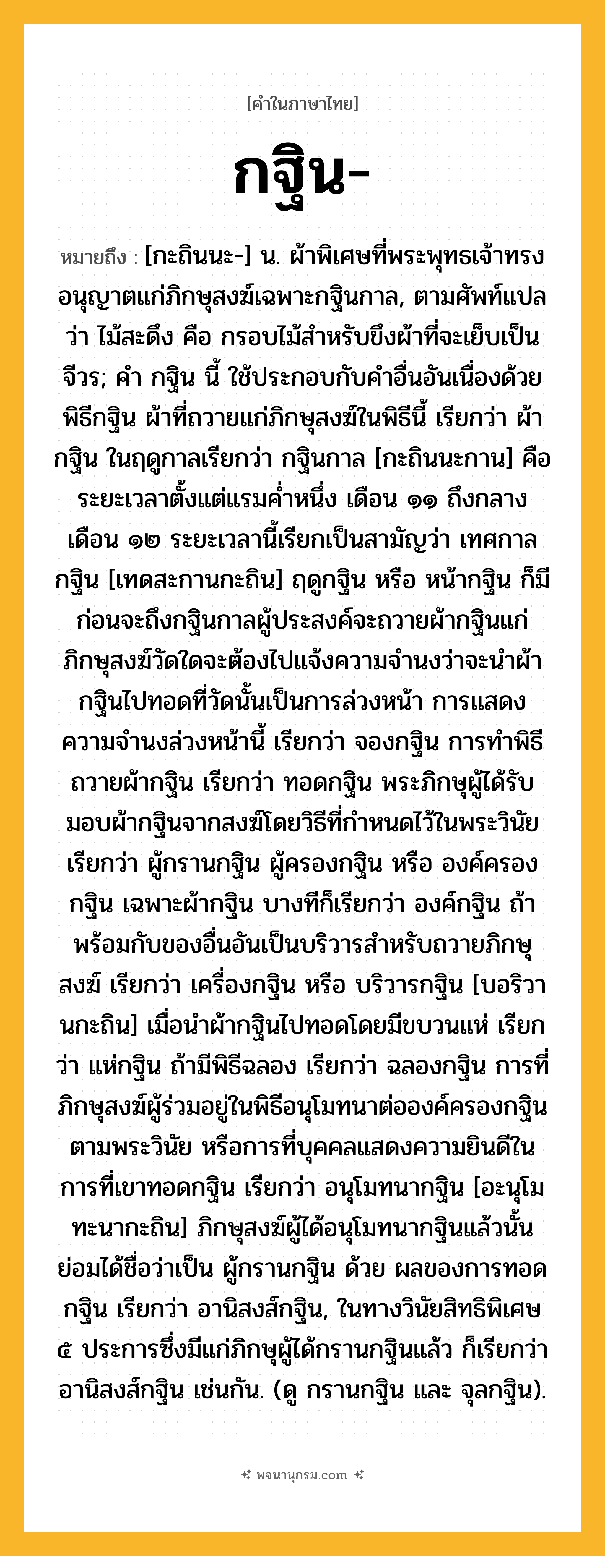 กฐิน ความหมาย หมายถึงอะไร?, คำในภาษาไทย กฐิน- หมายถึง [กะถินนะ-] น. ผ้าพิเศษที่พระพุทธเจ้าทรงอนุญาตแก่ภิกษุสงฆ์เฉพาะกฐินกาล, ตามศัพท์แปลว่า ไม้สะดึง คือ กรอบไม้สำหรับขึงผ้าที่จะเย็บเป็นจีวร; คํา กฐิน นี้ ใช้ประกอบกับคําอื่นอันเนื่องด้วยพิธีกฐิน ผ้าที่ถวายแก่ภิกษุสงฆ์ในพิธีนี้ เรียกว่า ผ้ากฐิน ในฤดูกาลเรียกว่า กฐินกาล [กะถินนะกาน] คือระยะเวลาตั้งแต่แรมคํ่าหนึ่ง เดือน ๑๑ ถึงกลางเดือน ๑๒ ระยะเวลานี้เรียกเป็นสามัญว่า เทศกาลกฐิน [เทดสะกานกะถิน] ฤดูกฐิน หรือ หน้ากฐิน ก็มี ก่อนจะถึงกฐินกาลผู้ประสงค์จะถวายผ้ากฐินแก่ภิกษุสงฆ์วัดใดจะต้องไปแจ้งความจํานงว่าจะนำผ้ากฐินไปทอดที่วัดนั้นเป็นการล่วงหน้า การแสดงความจํานงล่วงหน้านี้ เรียกว่า จองกฐิน การทําพิธีถวายผ้ากฐิน เรียกว่า ทอดกฐิน พระภิกษุผู้ได้รับมอบผ้ากฐินจากสงฆ์โดยวิธีที่กําหนดไว้ในพระวินัย เรียกว่า ผู้กรานกฐิน ผู้ครองกฐิน หรือ องค์ครองกฐิน เฉพาะผ้ากฐิน บางทีก็เรียกว่า องค์กฐิน ถ้าพร้อมกับของอื่นอันเป็นบริวารสําหรับถวายภิกษุสงฆ์ เรียกว่า เครื่องกฐิน หรือ บริวารกฐิน [บอริวานกะถิน] เมื่อนําผ้ากฐินไปทอดโดยมีขบวนแห่ เรียกว่า แห่กฐิน ถ้ามีพิธีฉลอง เรียกว่า ฉลองกฐิน การที่ภิกษุสงฆ์ผู้ร่วมอยู่ในพิธีอนุโมทนาต่อองค์ครองกฐินตามพระวินัย หรือการที่บุคคลแสดงความยินดีในการที่เขาทอดกฐิน เรียกว่า อนุโมทนากฐิน [อะนุโมทะนากะถิน] ภิกษุสงฆ์ผู้ได้อนุโมทนากฐินแล้วนั้น ย่อมได้ชื่อว่าเป็น ผู้กรานกฐิน ด้วย ผลของการทอดกฐิน เรียกว่า อานิสงส์กฐิน, ในทางวินัยสิทธิพิเศษ ๕ ประการซึ่งมีแก่ภิกษุผู้ได้กรานกฐินแล้ว ก็เรียกว่า อานิสงส์กฐิน เช่นกัน. (ดู กรานกฐิน และ จุลกฐิน).