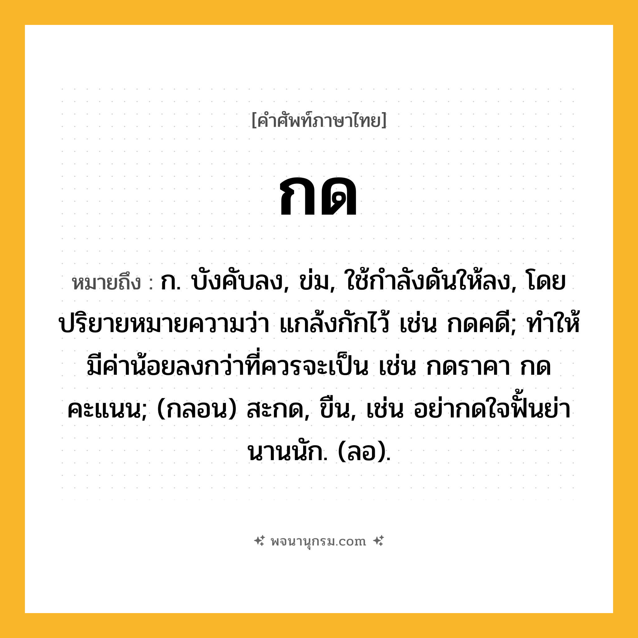 กด ความหมาย หมายถึงอะไร?, คำในภาษาไทย กด หมายถึง ก. บังคับลง, ข่ม, ใช้กําลังดันให้ลง, โดยปริยายหมายความว่า แกล้งกักไว้ เช่น กดคดี; ทำให้มีค่าน้อยลงกว่าที่ควรจะเป็น เช่น กดราคา กดคะแนน; (กลอน) สะกด, ขืน, เช่น อย่ากดใจฟั้นย่า นานนัก. (ลอ).
