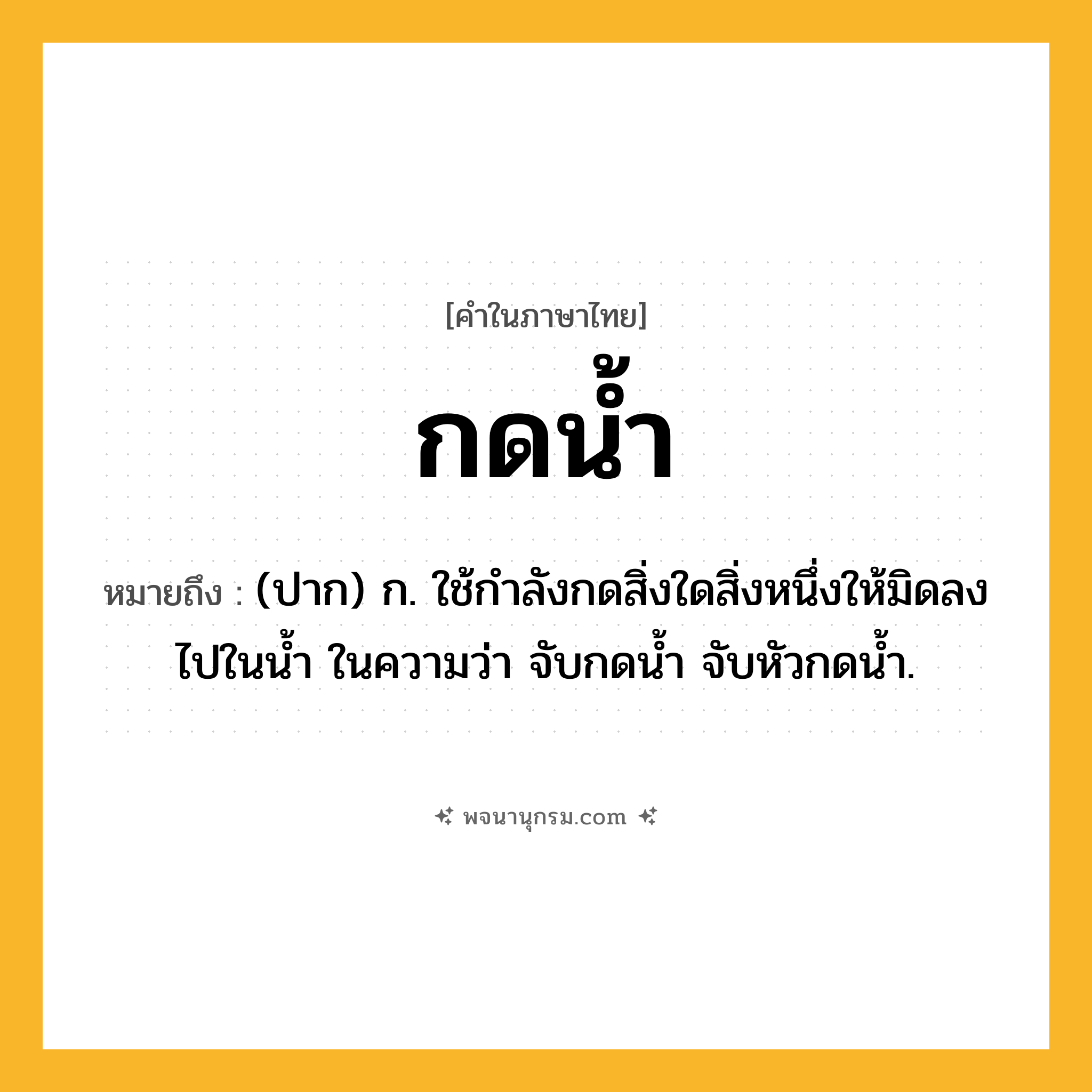 กดน้ำ ความหมาย หมายถึงอะไร?, คำในภาษาไทย กดน้ำ หมายถึง (ปาก) ก. ใช้กําลังกดสิ่งใดสิ่งหนึ่งให้มิดลงไปในนํ้า ในความว่า จับกดน้ำ จับหัวกดน้ำ.