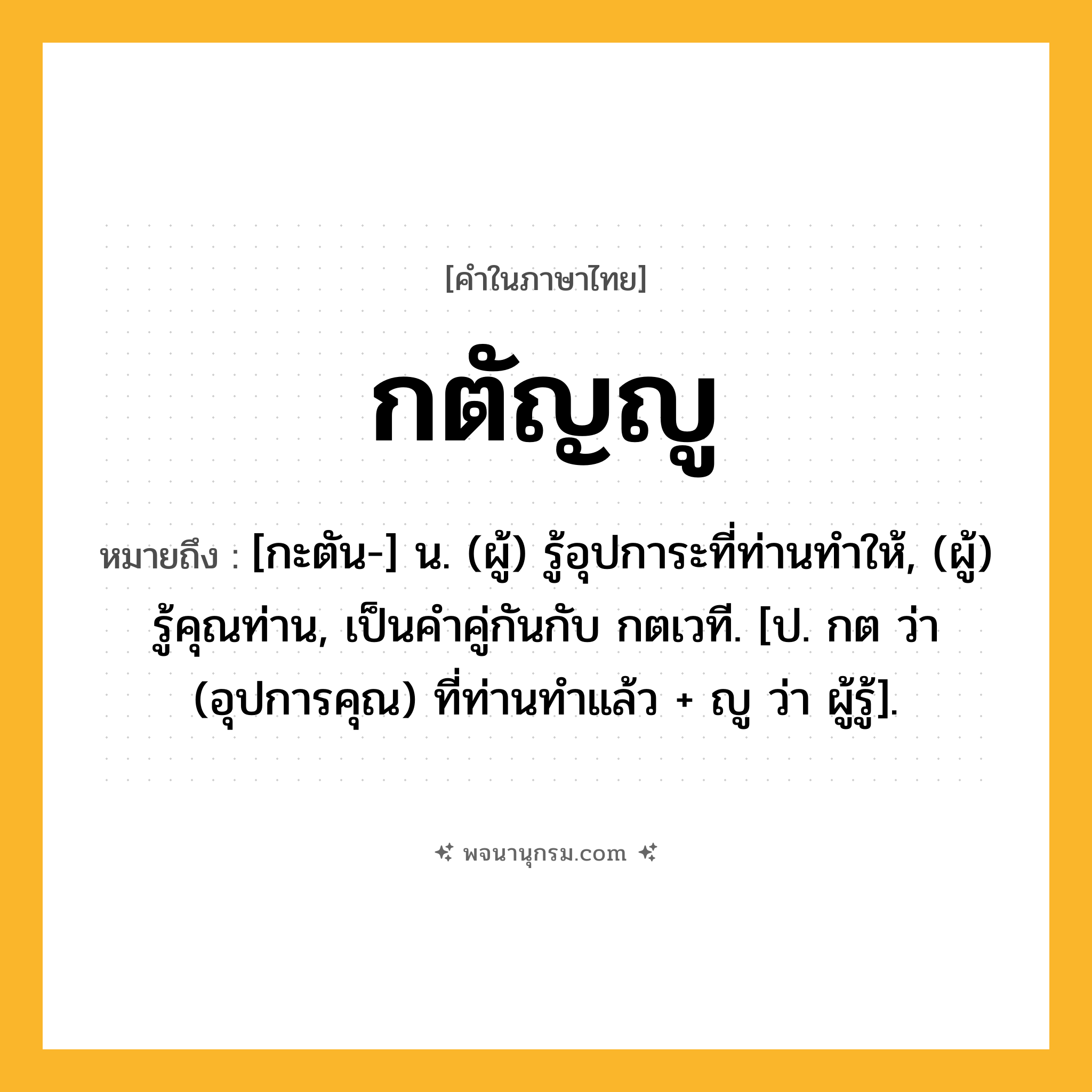 กตัญญู ความหมาย หมายถึงอะไร?, คำในภาษาไทย กตัญญู หมายถึง [กะตัน-] น. (ผู้) รู้อุปการะที่ท่านทําให้, (ผู้) รู้คุณท่าน, เป็นคําคู่กันกับ กตเวที. [ป. กต ว่า (อุปการคุณ) ที่ท่านทําแล้ว + ญู ว่า ผู้รู้].