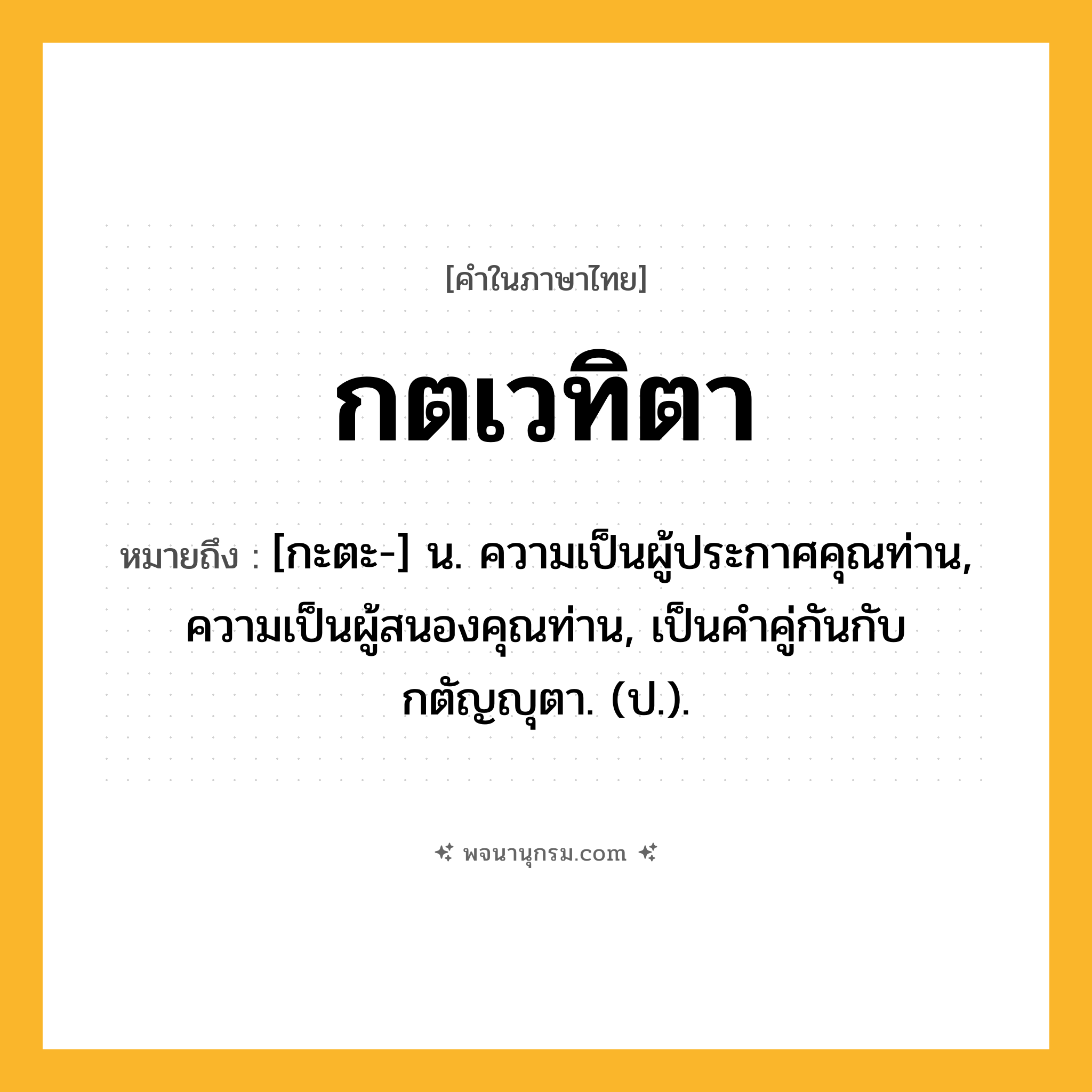 กตเวทิตา ความหมาย หมายถึงอะไร?, คำในภาษาไทย กตเวทิตา หมายถึง [กะตะ-] น. ความเป็นผู้ประกาศคุณท่าน, ความเป็นผู้สนองคุณท่าน, เป็นคําคู่กันกับ กตัญญุตา. (ป.).