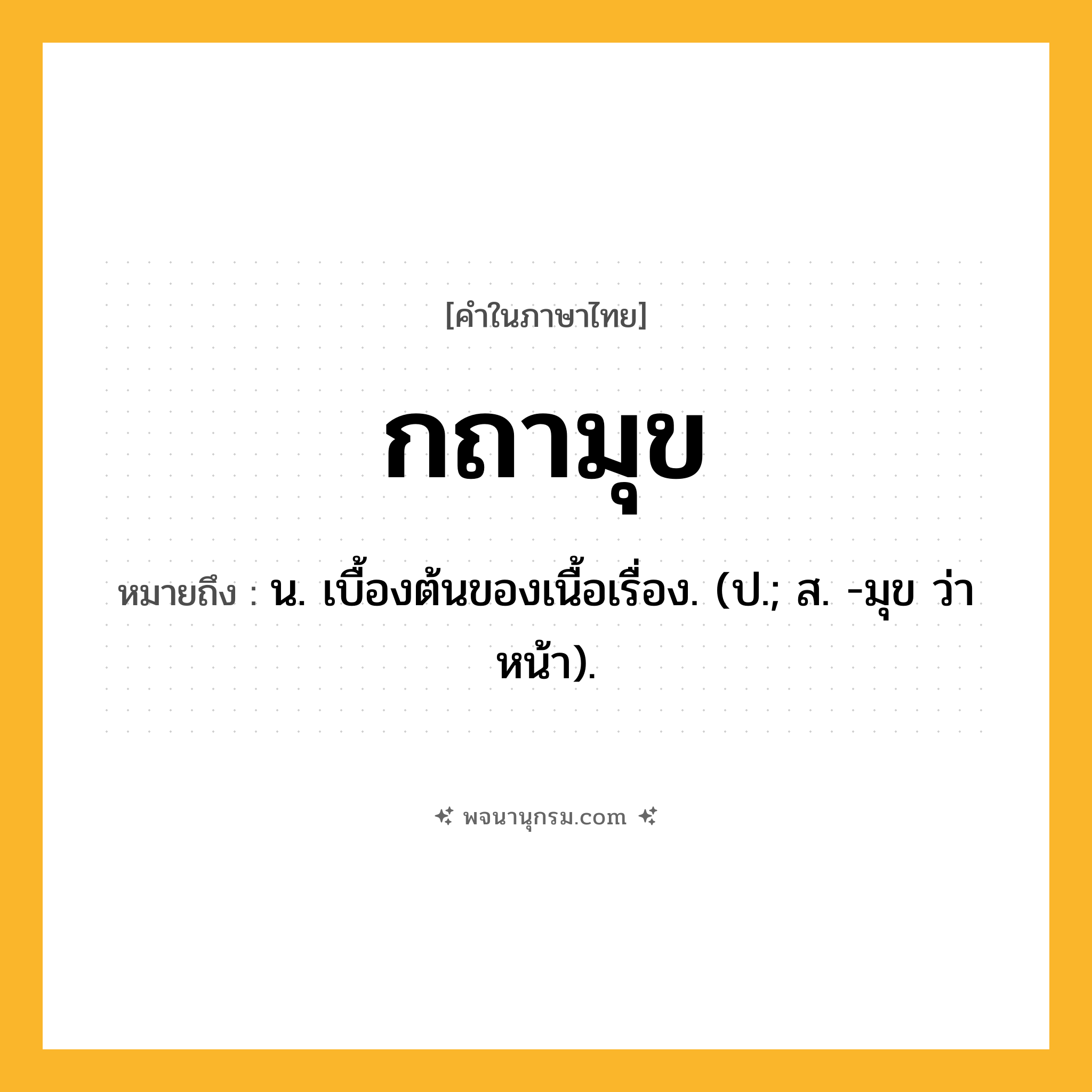 กถามุข ความหมาย หมายถึงอะไร?, คำในภาษาไทย กถามุข หมายถึง น. เบื้องต้นของเนื้อเรื่อง. (ป.; ส. -มุข ว่า หน้า).