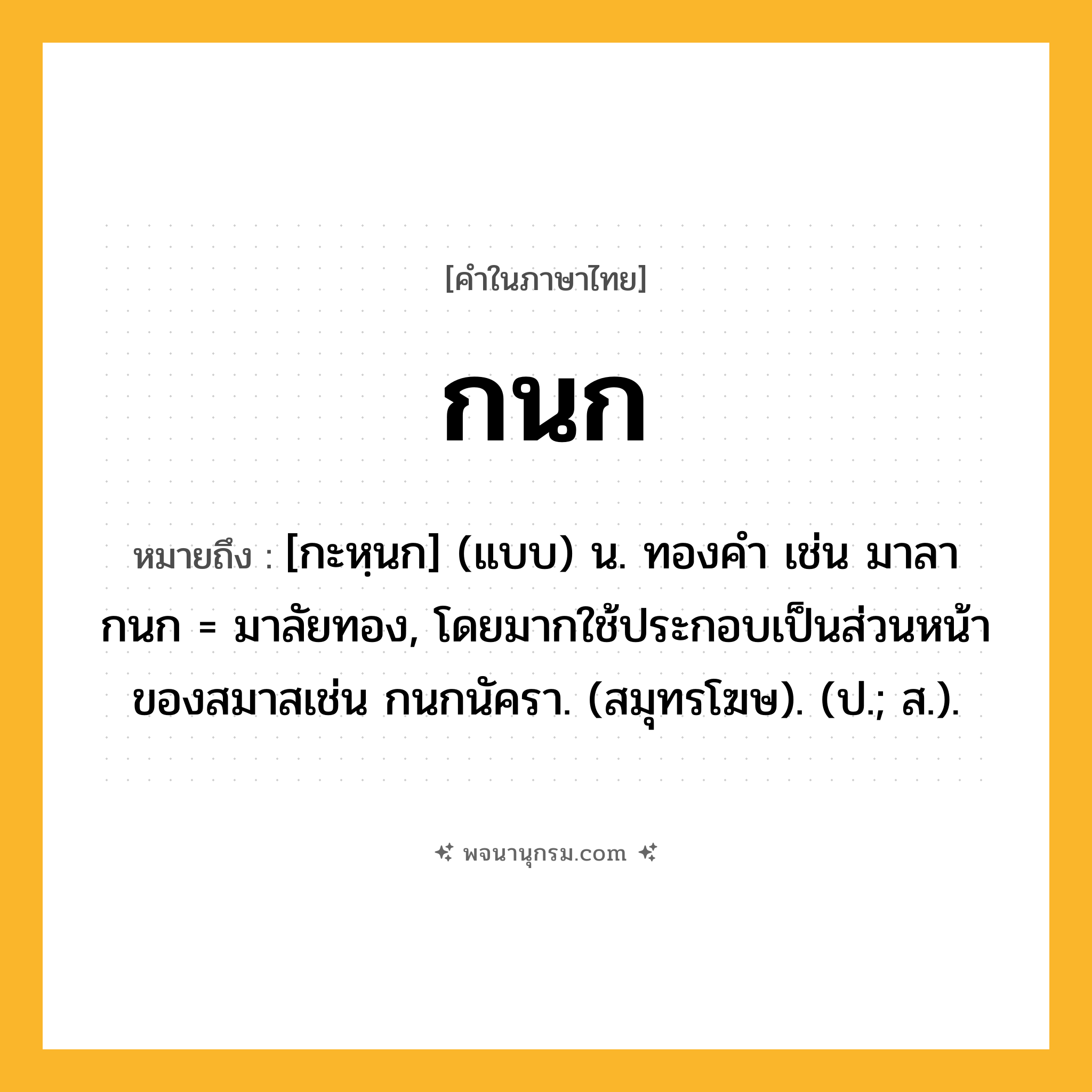 กนก ความหมาย หมายถึงอะไร?, คำในภาษาไทย กนก หมายถึง [กะหฺนก] (แบบ) น. ทองคํา เช่น มาลากนก = มาลัยทอง, โดยมากใช้ประกอบเป็นส่วนหน้าของสมาสเช่น กนกนัครา. (สมุทรโฆษ). (ป.; ส.).