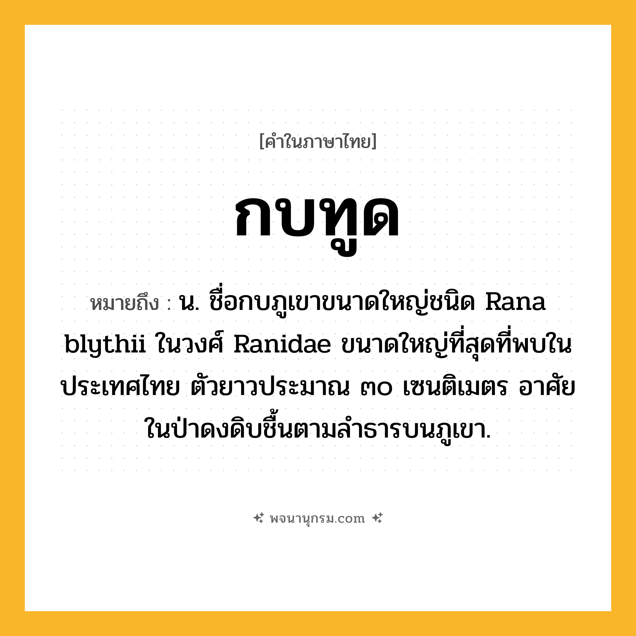 กบทูด ความหมาย หมายถึงอะไร?, คำในภาษาไทย กบทูด หมายถึง น. ชื่อกบภูเขาขนาดใหญ่ชนิด Rana blythii ในวงศ์ Ranidae ขนาดใหญ่ที่สุดที่พบในประเทศไทย ตัวยาวประมาณ ๓๐ เซนติเมตร อาศัยในป่าดงดิบชื้นตามลําธารบนภูเขา.