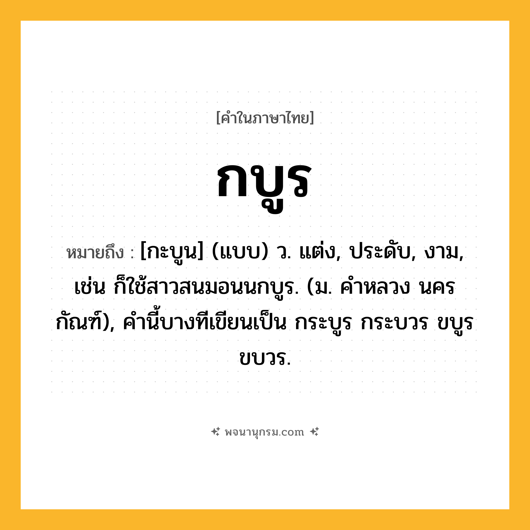 กบูร ความหมาย หมายถึงอะไร?, คำในภาษาไทย กบูร หมายถึง [กะบูน] (แบบ) ว. แต่ง, ประดับ, งาม, เช่น ก็ใช้สาวสนมอนนกบูร. (ม. คําหลวง นครกัณฑ์), คํานี้บางทีเขียนเป็น กระบูร กระบวร ขบูร ขบวร.