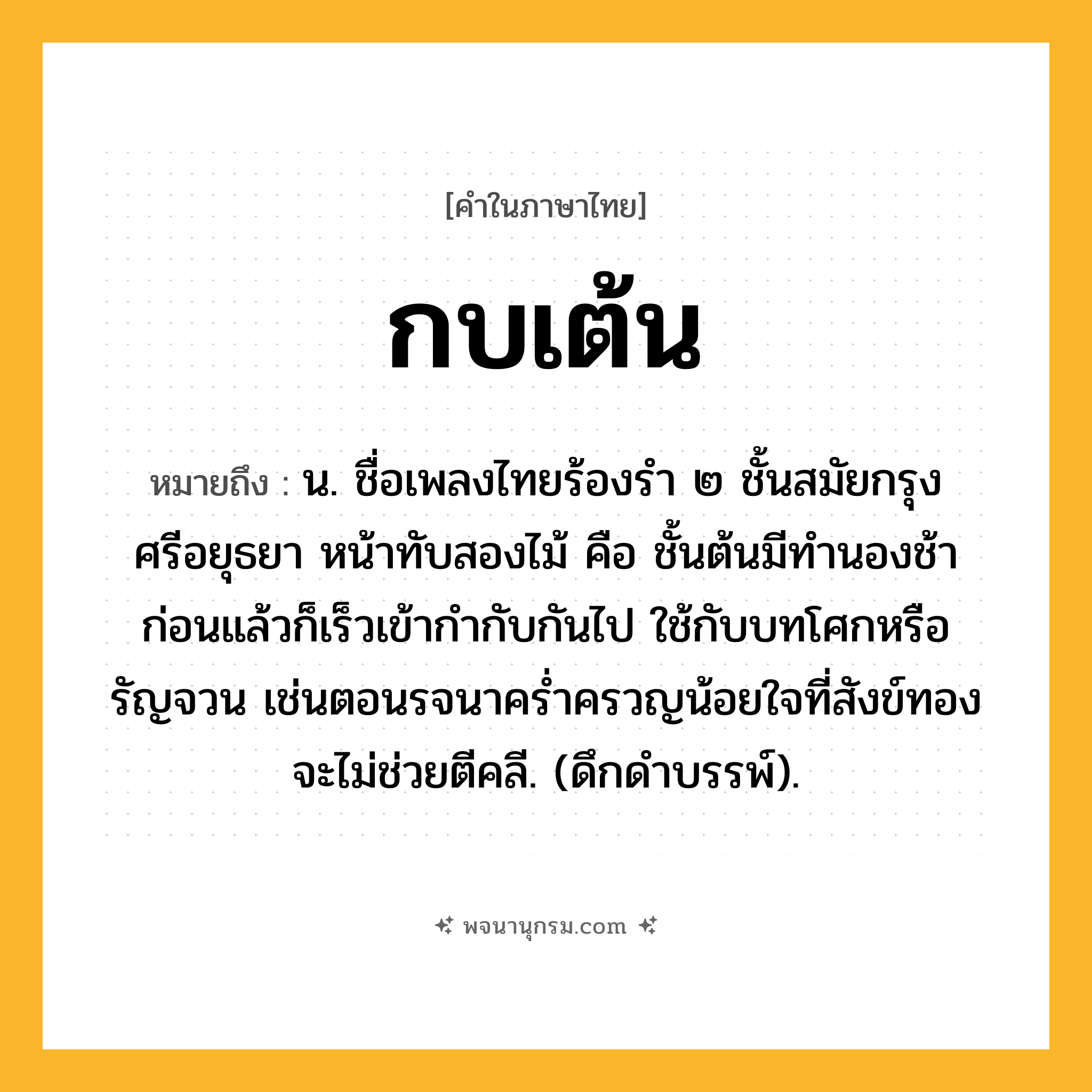กบเต้น ความหมาย หมายถึงอะไร?, คำในภาษาไทย กบเต้น หมายถึง น. ชื่อเพลงไทยร้องรํา ๒ ชั้นสมัยกรุงศรีอยุธยา หน้าทับสองไม้ คือ ชั้นต้นมีทํานองช้าก่อนแล้วก็เร็วเข้ากํากับกันไป ใช้กับบทโศกหรือรัญจวน เช่นตอนรจนาครํ่าครวญน้อยใจที่สังข์ทองจะไม่ช่วยตีคลี. (ดึกดําบรรพ์).