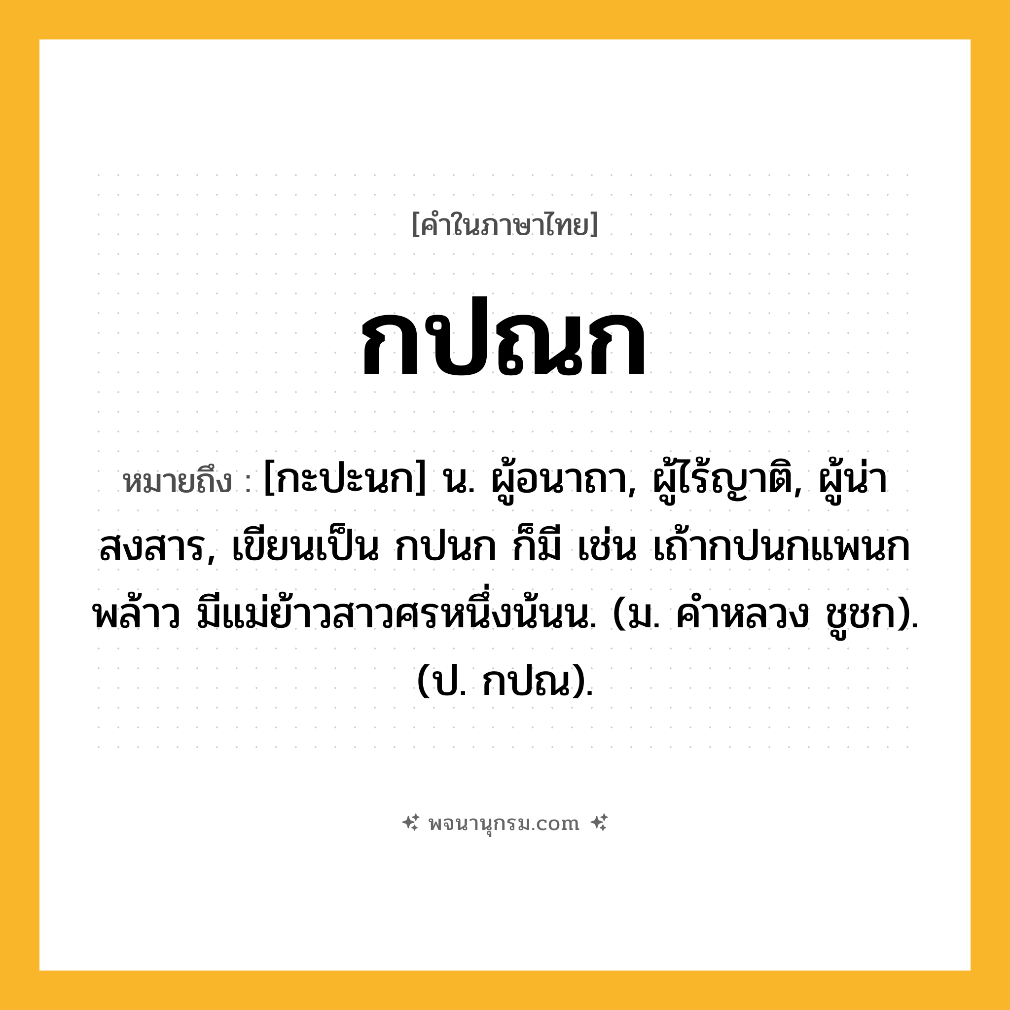 กปณก ความหมาย หมายถึงอะไร?, คำในภาษาไทย กปณก หมายถึง [กะปะนก] น. ผู้อนาถา, ผู้ไร้ญาติ, ผู้น่าสงสาร, เขียนเป็น กปนก ก็มี เช่น เถ้ากปนกแพนกพล้าว มีแม่ย้าวสาวศรหนึ่งน้นน. (ม. คำหลวง ชูชก). (ป. กปณ).
