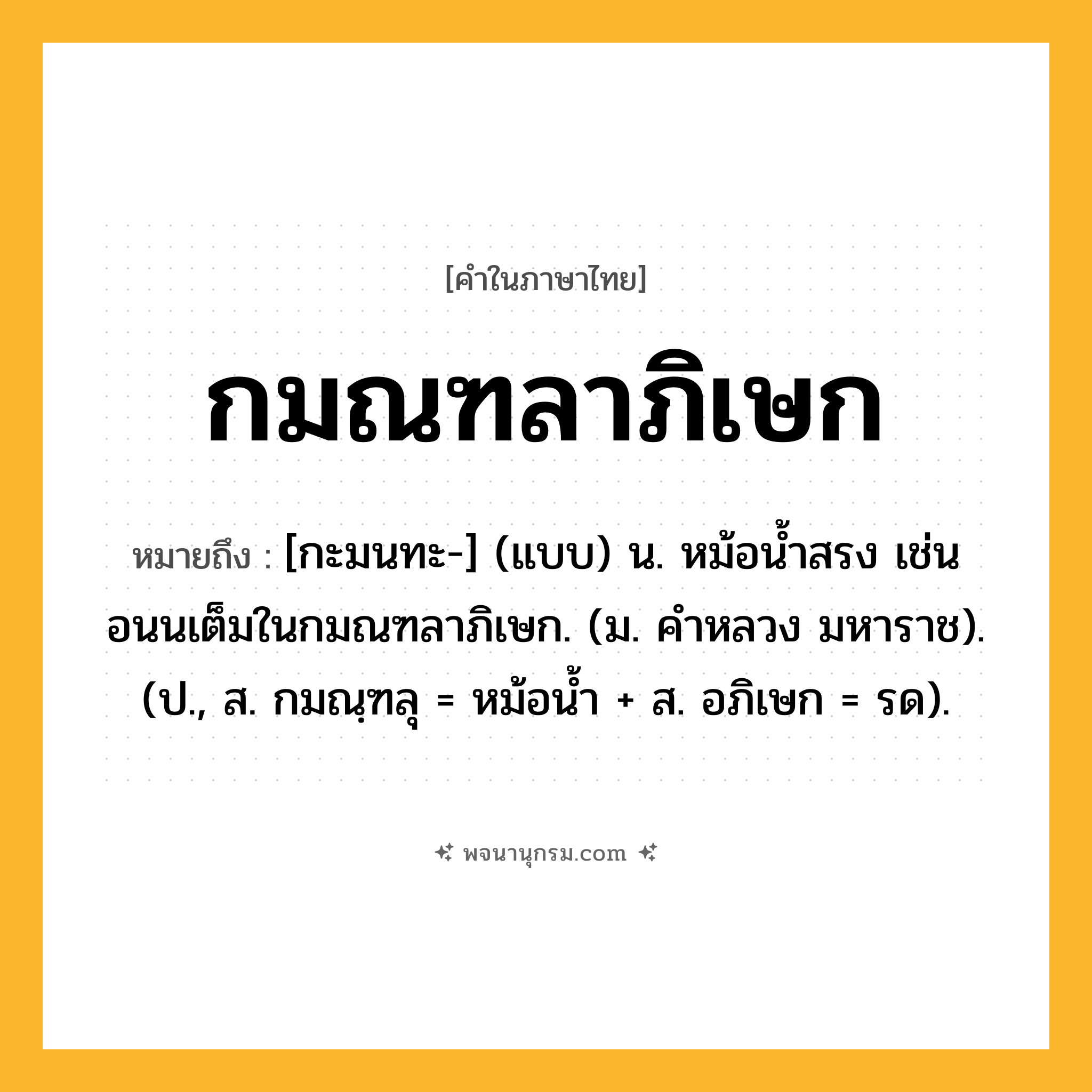 กมณฑลาภิเษก ความหมาย หมายถึงอะไร?, คำในภาษาไทย กมณฑลาภิเษก หมายถึง [กะมนทะ-] (แบบ) น. หม้อนํ้าสรง เช่น อนนเต็มในกมณฑลาภิเษก. (ม. คําหลวง มหาราช). (ป., ส. กมณฺฑลุ = หม้อนํ้า + ส. อภิเษก = รด).