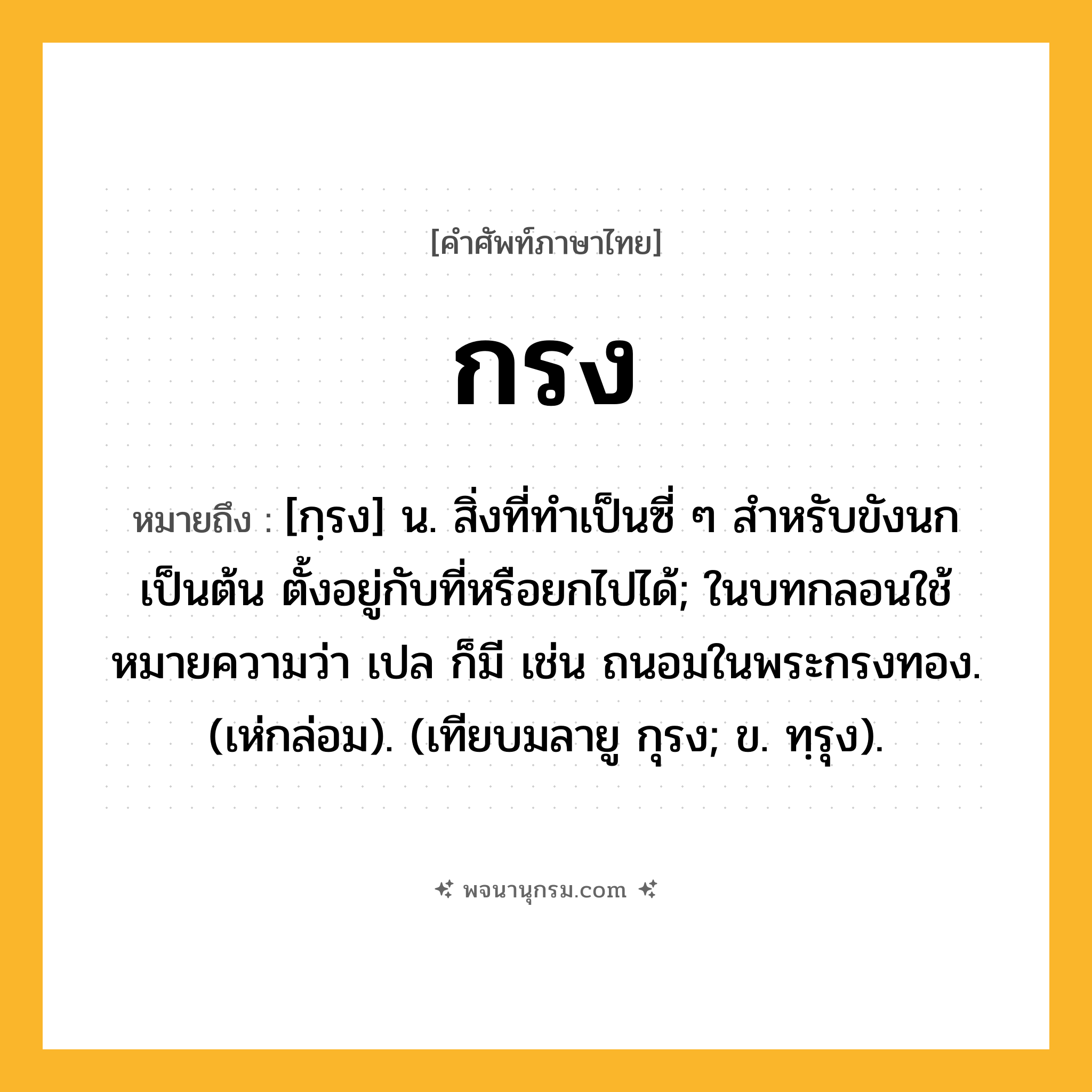 กรง ความหมาย หมายถึงอะไร?, คำในภาษาไทย กรง หมายถึง [กฺรง] น. สิ่งที่ทําเป็นซี่ ๆ สําหรับขังนกเป็นต้น ตั้งอยู่กับที่หรือยกไปได้; ในบทกลอนใช้หมายความว่า เปล ก็มี เช่น ถนอมในพระกรงทอง. (เห่กล่อม). (เทียบมลายู กุรง; ข. ทฺรุง).