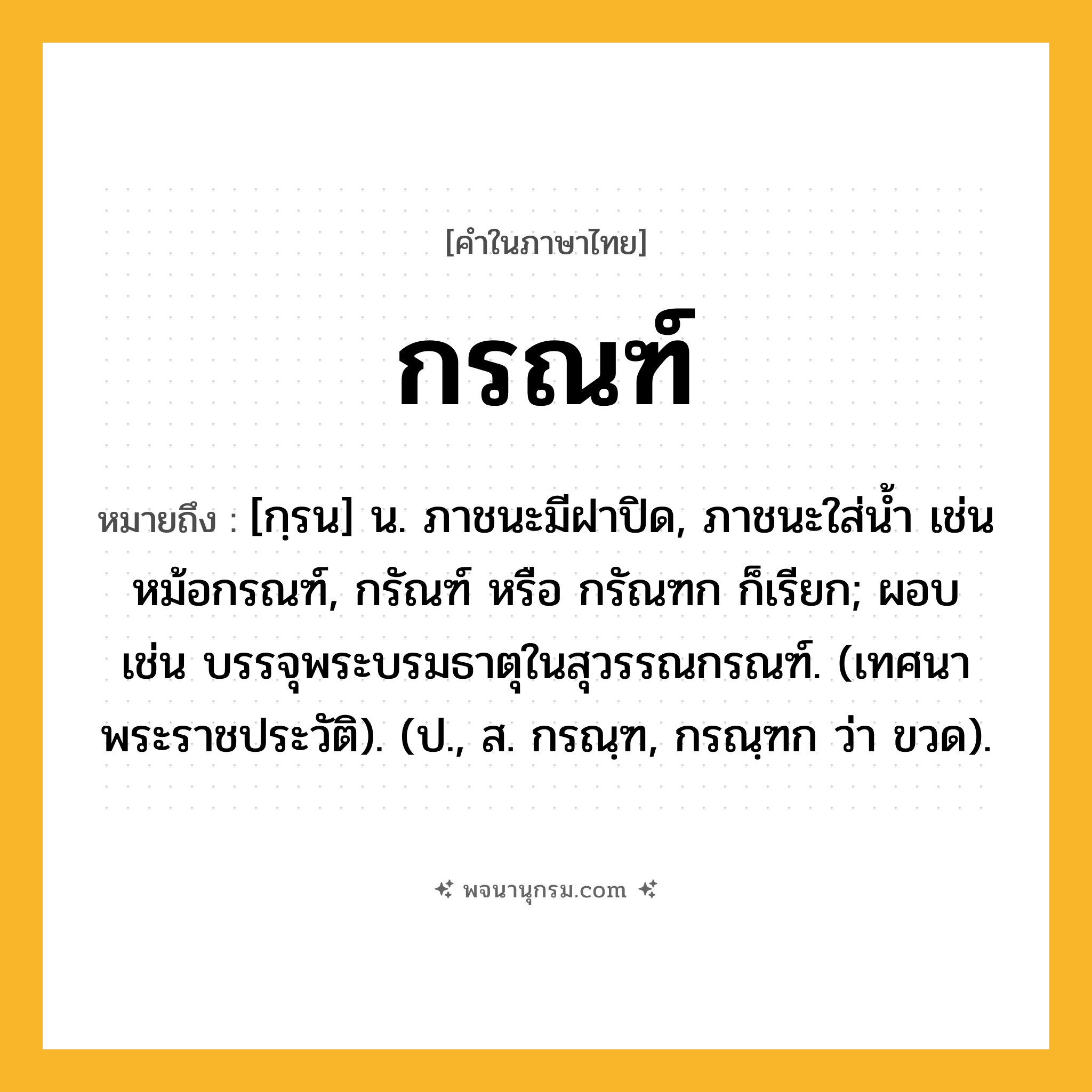 กรณฑ์ ความหมาย หมายถึงอะไร?, คำในภาษาไทย กรณฑ์ หมายถึง [กฺรน] น. ภาชนะมีฝาปิด, ภาชนะใส่นํ้า เช่น หม้อกรณฑ์, กรัณฑ์ หรือ กรัณฑก ก็เรียก; ผอบ เช่น บรรจุพระบรมธาตุในสุวรรณกรณฑ์. (เทศนาพระราชประวัติ). (ป., ส. กรณฺฑ, กรณฺฑก ว่า ขวด).