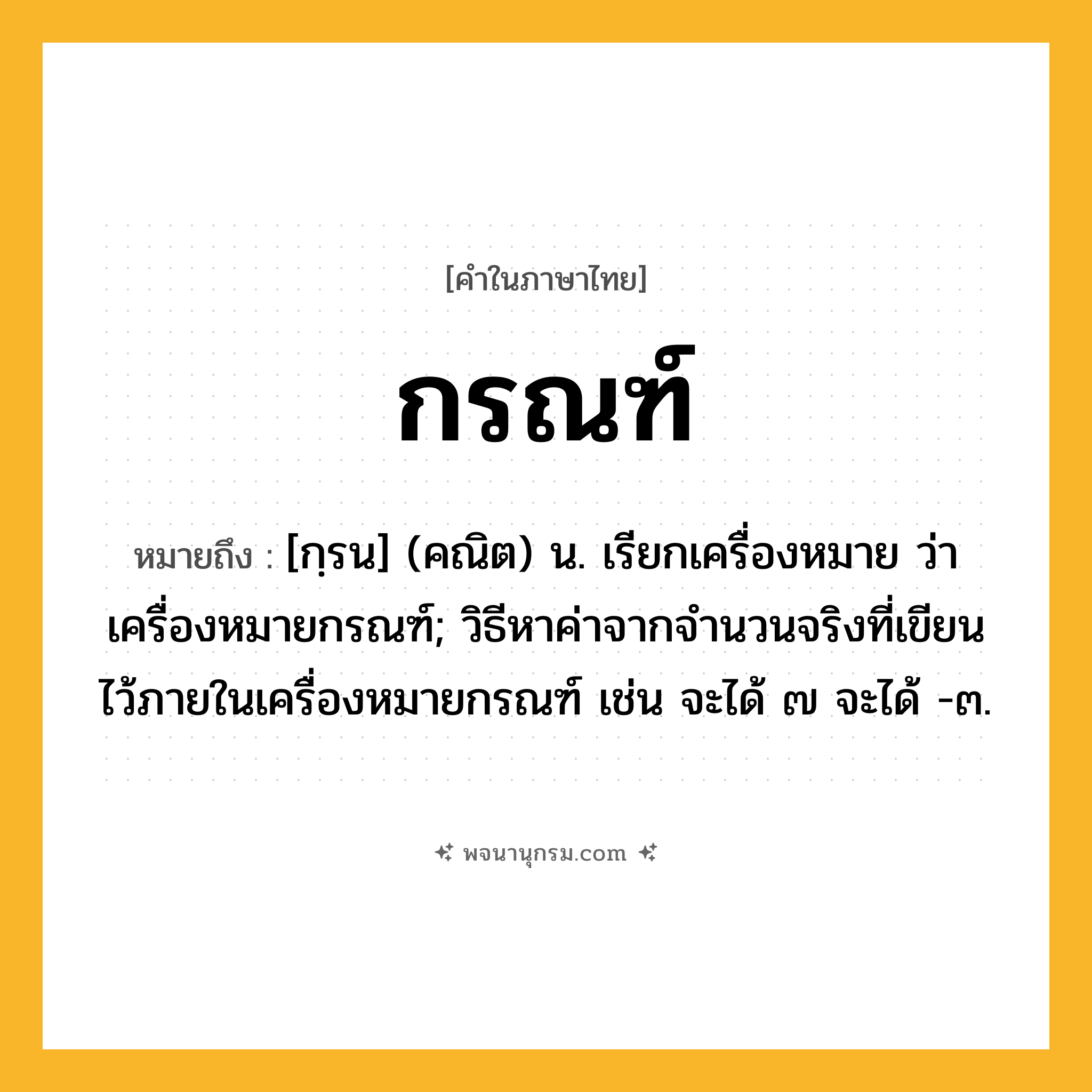 กรณฑ์ ความหมาย หมายถึงอะไร?, คำในภาษาไทย กรณฑ์ หมายถึง [กฺรน] (คณิต) น. เรียกเครื่องหมาย ว่า เครื่องหมายกรณฑ์; วิธีหาค่าจากจํานวนจริงที่เขียนไว้ภายในเครื่องหมายกรณฑ์ เช่น จะได้ ๗ จะได้ -๓.