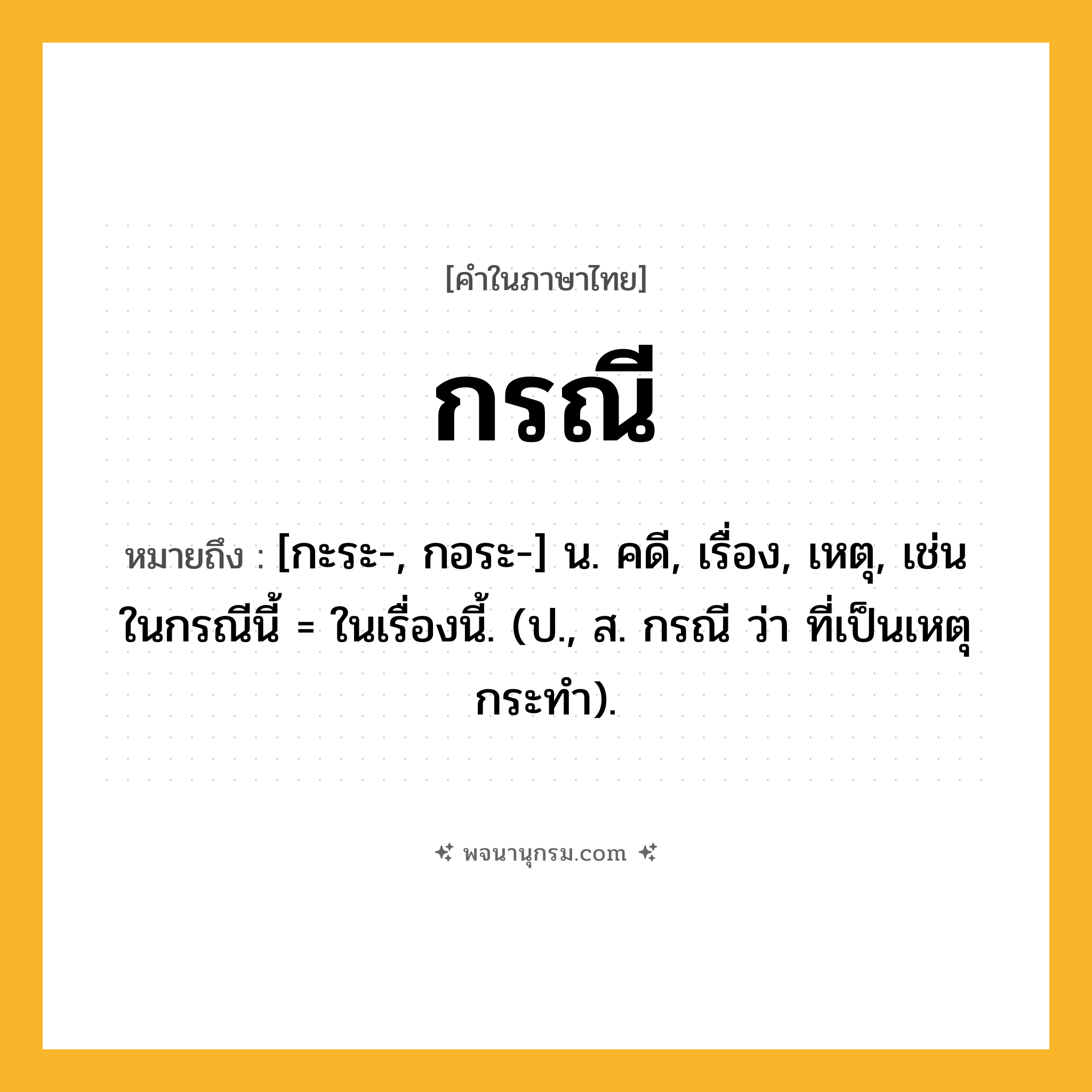 กรณี ความหมาย หมายถึงอะไร?, คำในภาษาไทย กรณี หมายถึง [กะระ-, กอระ-] น. คดี, เรื่อง, เหตุ, เช่น ในกรณีนี้ = ในเรื่องนี้. (ป., ส. กรณี ว่า ที่เป็นเหตุกระทํา).