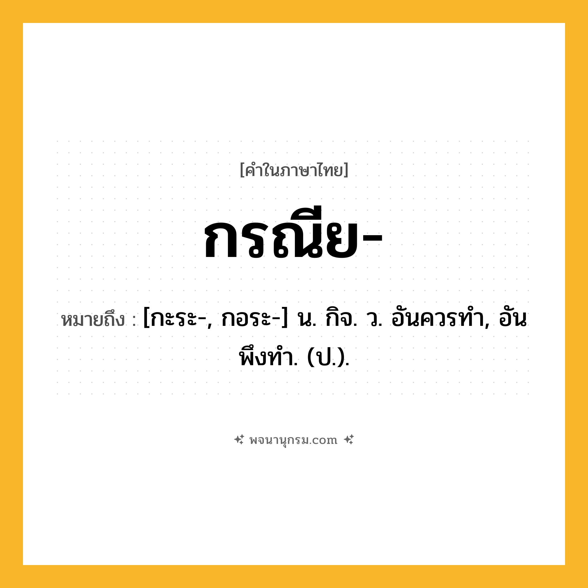 กรณีย ความหมาย หมายถึงอะไร?, คำในภาษาไทย กรณีย- หมายถึง [กะระ-, กอระ-] น. กิจ. ว. อันควรทํา, อันพึงทํา. (ป.).