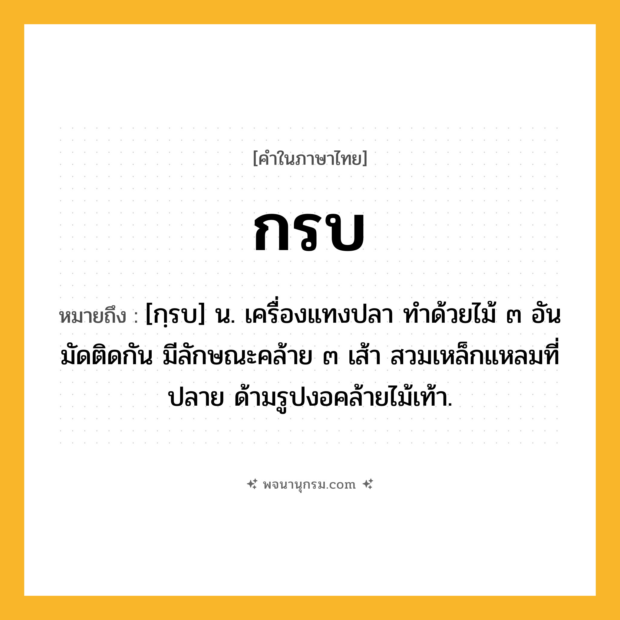 กรบ ความหมาย หมายถึงอะไร?, คำในภาษาไทย กรบ หมายถึง [กฺรบ] น. เครื่องแทงปลา ทําด้วยไม้ ๓ อัน มัดติดกัน มีลักษณะคล้าย ๓ เส้า สวมเหล็กแหลมที่ปลาย ด้ามรูปงอคล้ายไม้เท้า.