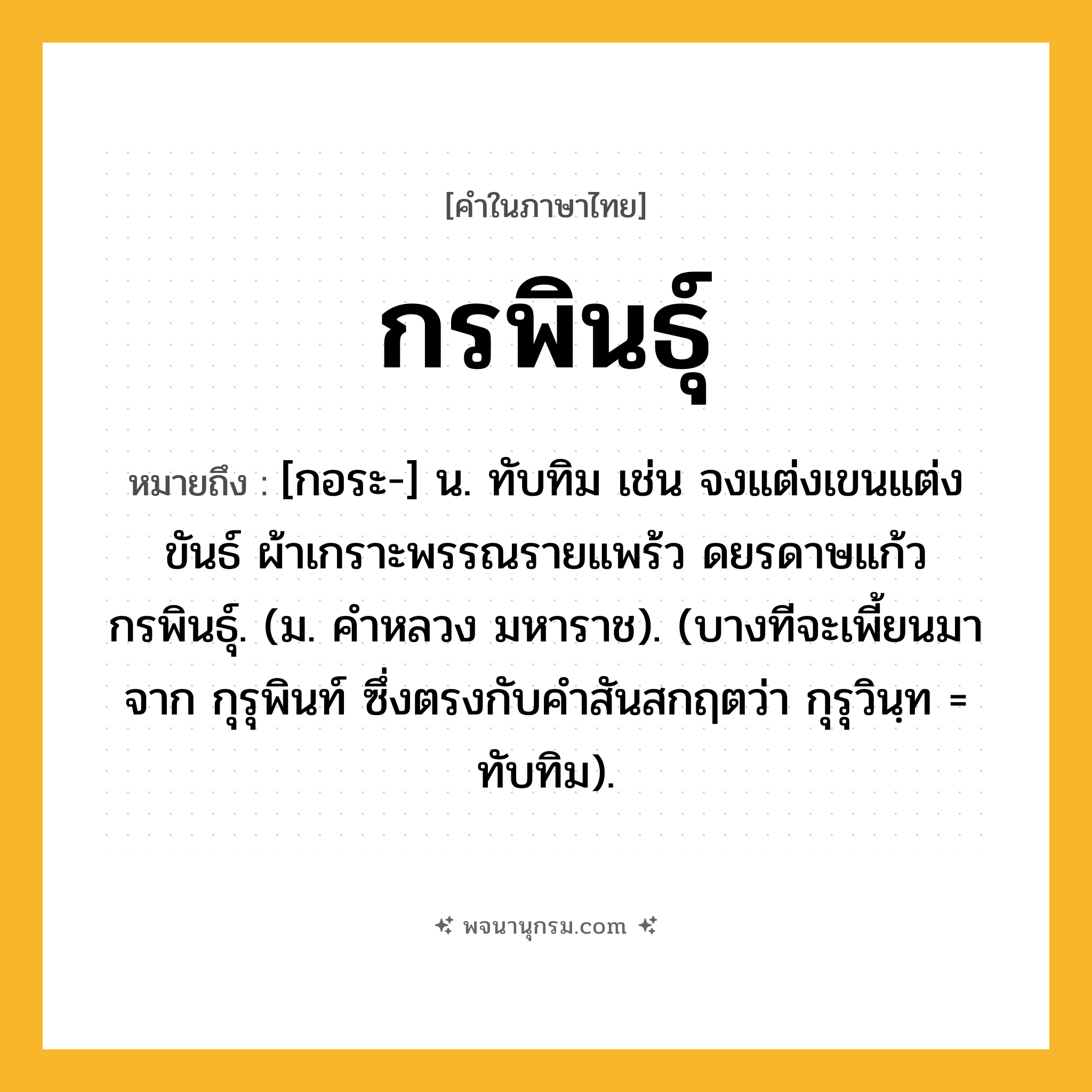 กรพินธุ์ ความหมาย หมายถึงอะไร?, คำในภาษาไทย กรพินธุ์ หมายถึง [กอระ-] น. ทับทิม เช่น จงแต่งเขนแต่งขันธ์ ผ้าเกราะพรรณรายแพร้ว ดยรดาษแก้วกรพินธุ์. (ม. คําหลวง มหาราช). (บางทีจะเพี้ยนมาจาก กุรุพินท์ ซึ่งตรงกับคำสันสกฤตว่า กุรุวินฺท = ทับทิม).