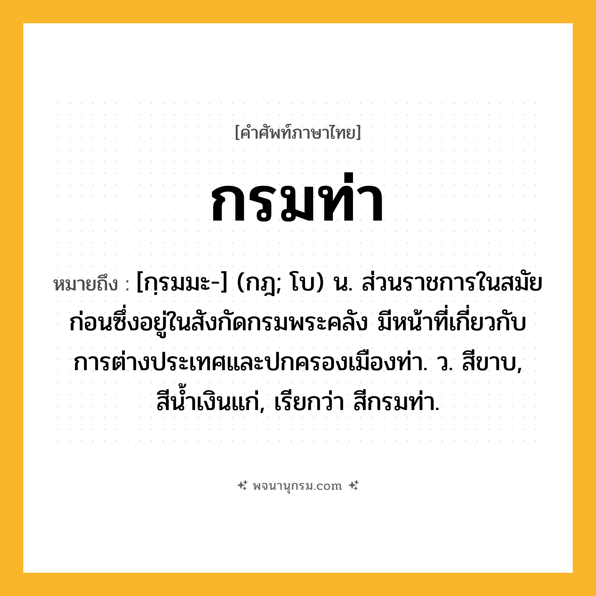 กรมท่า ความหมาย หมายถึงอะไร?, คำในภาษาไทย กรมท่า หมายถึง [กฺรมมะ-] (กฎ; โบ) น. ส่วนราชการในสมัยก่อนซึ่งอยู่ในสังกัดกรมพระคลัง มีหน้าที่เกี่ยวกับการต่างประเทศและปกครองเมืองท่า. ว. สีขาบ, สีนํ้าเงินแก่, เรียกว่า สีกรมท่า.