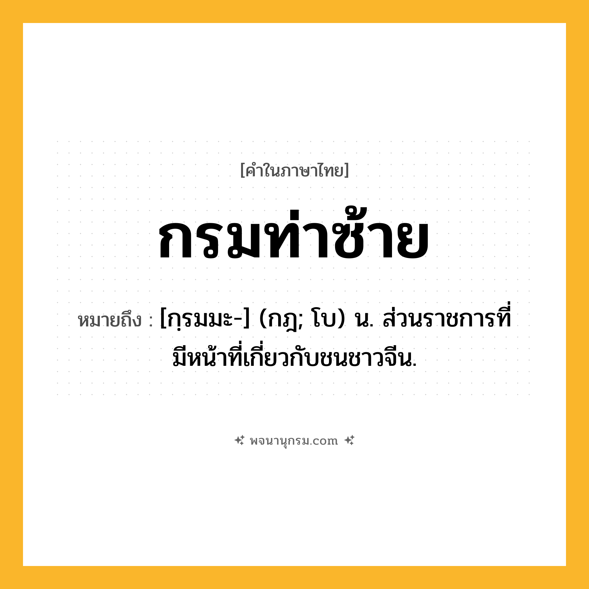 กรมท่าซ้าย ความหมาย หมายถึงอะไร?, คำในภาษาไทย กรมท่าซ้าย หมายถึง [กฺรมมะ-] (กฎ; โบ) น. ส่วนราชการที่มีหน้าที่เกี่ยวกับชนชาวจีน.