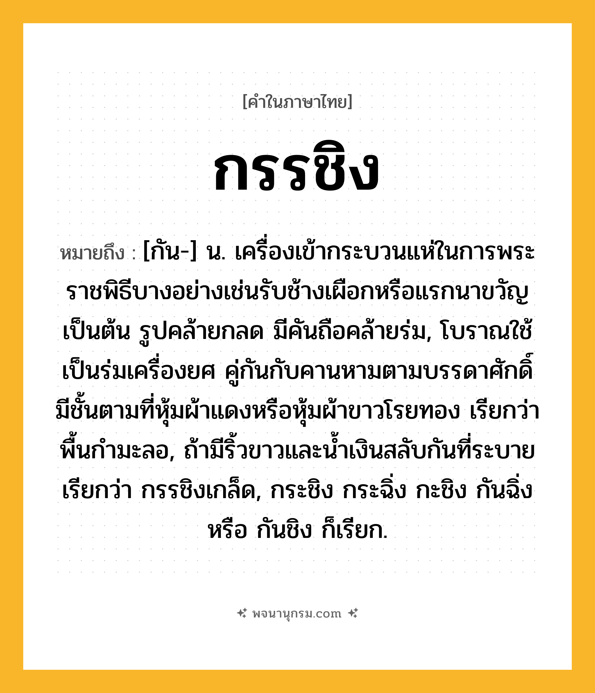 กรรชิง ความหมาย หมายถึงอะไร?, คำในภาษาไทย กรรชิง หมายถึง [กัน-] น. เครื่องเข้ากระบวนแห่ในการพระราชพิธีบางอย่างเช่นรับช้างเผือกหรือแรกนาขวัญเป็นต้น รูปคล้ายกลด มีคันถือคล้ายร่ม, โบราณใช้เป็นร่มเครื่องยศ คู่กันกับคานหามตามบรรดาศักดิ์ มีชั้นตามที่หุ้มผ้าแดงหรือหุ้มผ้าขาวโรยทอง เรียกว่า พื้นกํามะลอ, ถ้ามีริ้วขาวและนํ้าเงินสลับกันที่ระบาย เรียกว่า กรรชิงเกล็ด, กระชิง กระฉิ่ง กะชิง กันฉิ่ง หรือ กันชิง ก็เรียก.