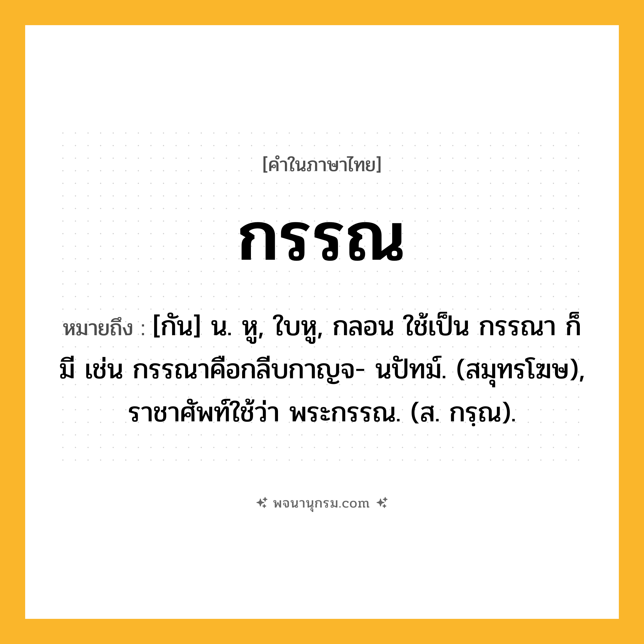 กรรณ ความหมาย หมายถึงอะไร?, คำในภาษาไทย กรรณ หมายถึง [กัน] น. หู, ใบหู, กลอน ใช้เป็น กรรณา ก็มี เช่น กรรณาคือกลีบกาญจ- นปัทม์. (สมุทรโฆษ), ราชาศัพท์ใช้ว่า พระกรรณ. (ส. กรฺณ).