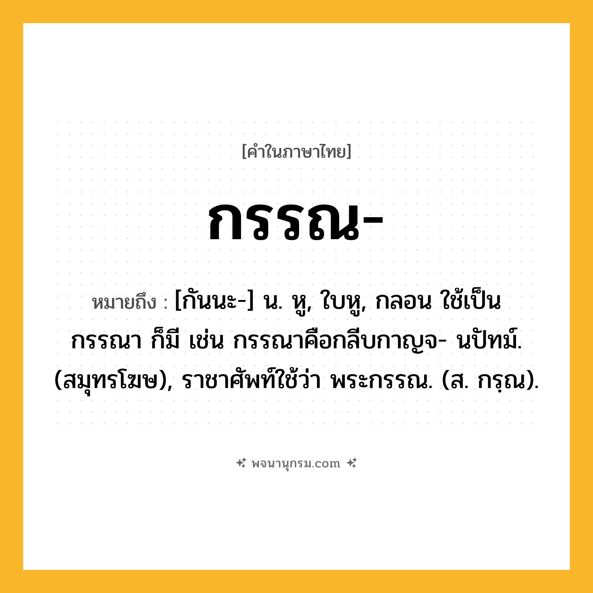 กรรณ ความหมาย หมายถึงอะไร?, คำในภาษาไทย กรรณ- หมายถึง [กันนะ-] น. หู, ใบหู, กลอน ใช้เป็น กรรณา ก็มี เช่น กรรณาคือกลีบกาญจ- นปัทม์. (สมุทรโฆษ), ราชาศัพท์ใช้ว่า พระกรรณ. (ส. กรฺณ).