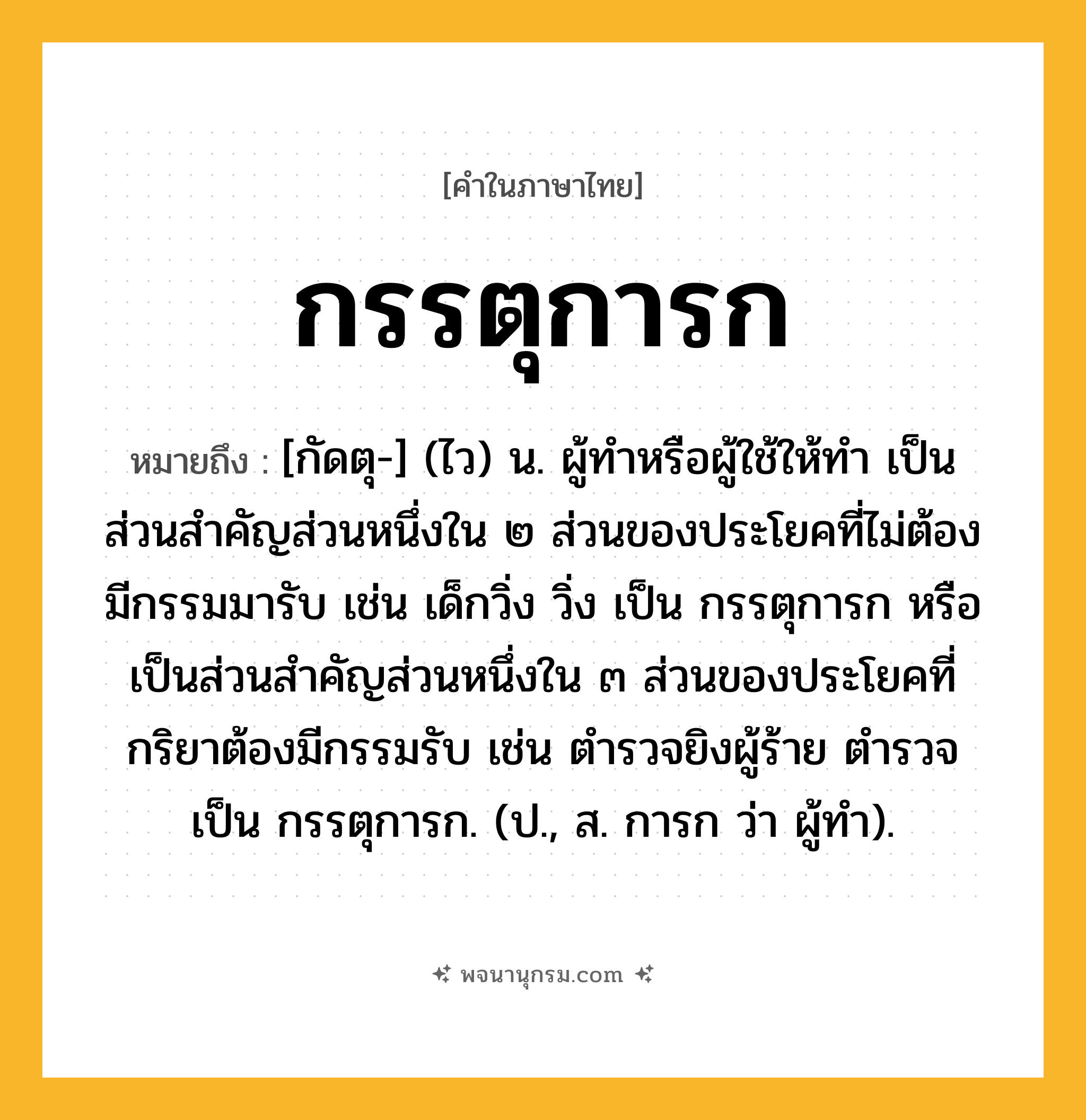 กรรตุการก ความหมาย หมายถึงอะไร?, คำในภาษาไทย กรรตุการก หมายถึง [กัดตุ-] (ไว) น. ผู้ทําหรือผู้ใช้ให้ทำ เป็นส่วนสําคัญส่วนหนึ่งใน ๒ ส่วนของประโยคที่ไม่ต้องมีกรรมมารับ เช่น เด็กวิ่ง วิ่ง เป็น กรรตุการก หรือเป็นส่วนสำคัญส่วนหนึ่งใน ๓ ส่วนของประโยคที่กริยาต้องมีกรรมรับ เช่น ตํารวจยิงผู้ร้าย ตํารวจ เป็น กรรตุการก. (ป., ส. การก ว่า ผู้ทำ).