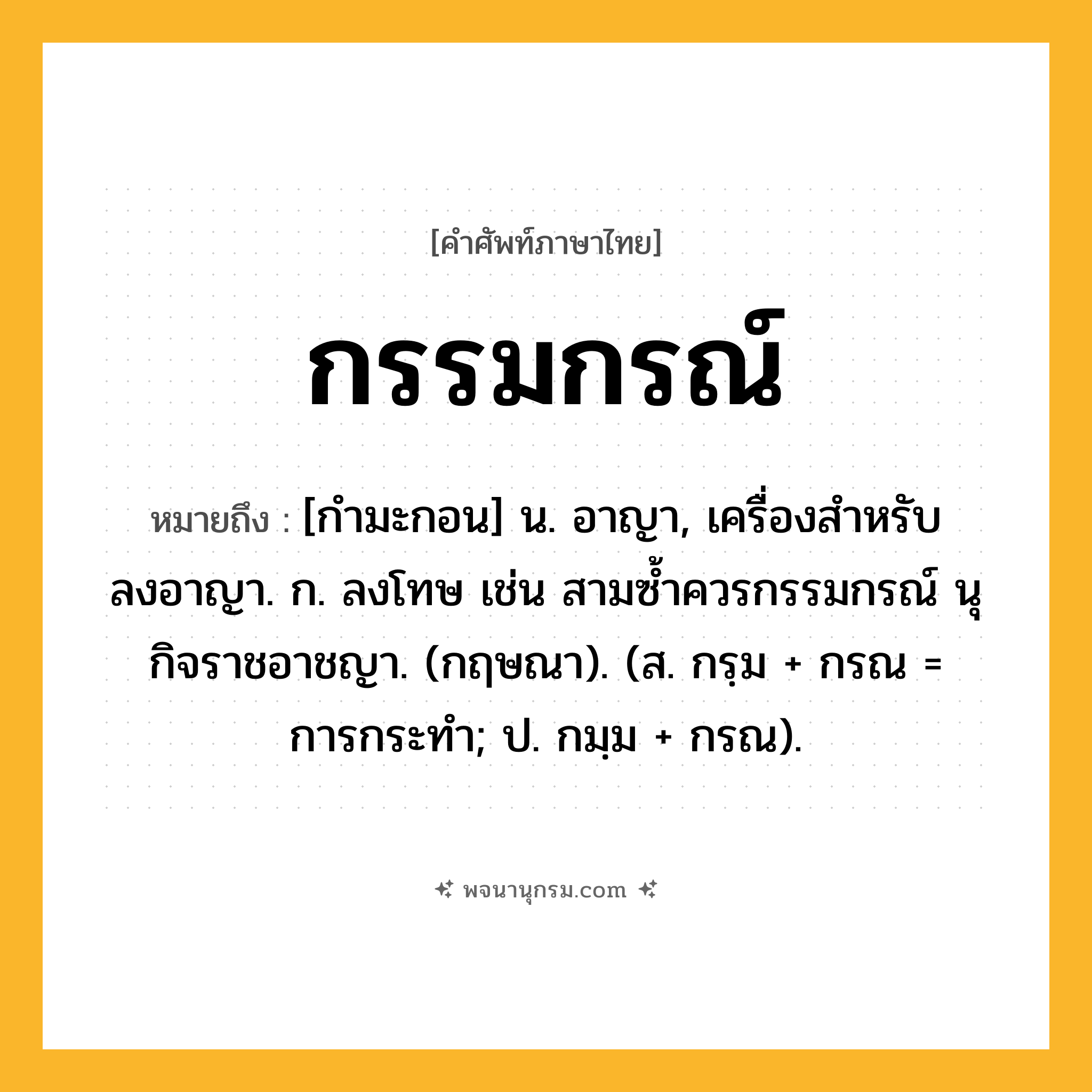 กรรมกรณ์ ความหมาย หมายถึงอะไร?, คำในภาษาไทย กรรมกรณ์ หมายถึง [กำมะกอน] น. อาญา, เครื่องสำหรับลงอาญา. ก. ลงโทษ เช่น สามซ้ำควรกรรมกรณ์ นุกิจราชอาชญา. (กฤษณา). (ส. กรฺม + กรณ = การกระทำ; ป. กมฺม + กรณ).