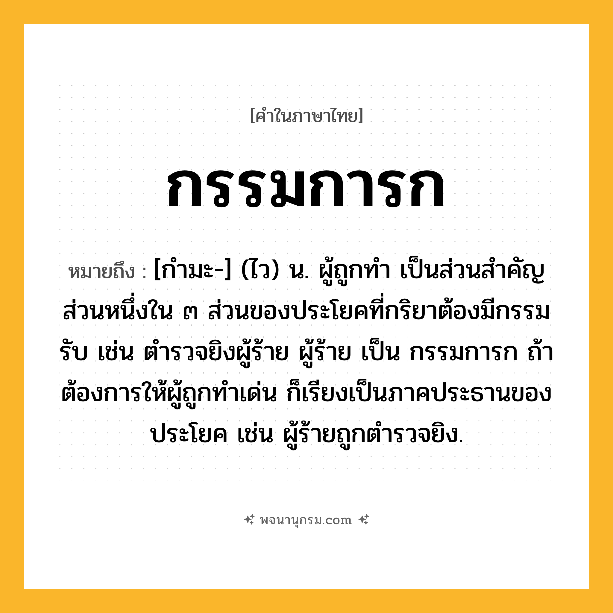 กรรมการก ความหมาย หมายถึงอะไร?, คำในภาษาไทย กรรมการก หมายถึง [กํามะ-] (ไว) น. ผู้ถูกทํา เป็นส่วนสําคัญส่วนหนึ่งใน ๓ ส่วนของประโยคที่กริยาต้องมีกรรมรับ เช่น ตํารวจยิงผู้ร้าย ผู้ร้าย เป็น กรรมการก ถ้าต้องการให้ผู้ถูกทําเด่น ก็เรียงเป็นภาคประธานของประโยค เช่น ผู้ร้ายถูกตํารวจยิง.