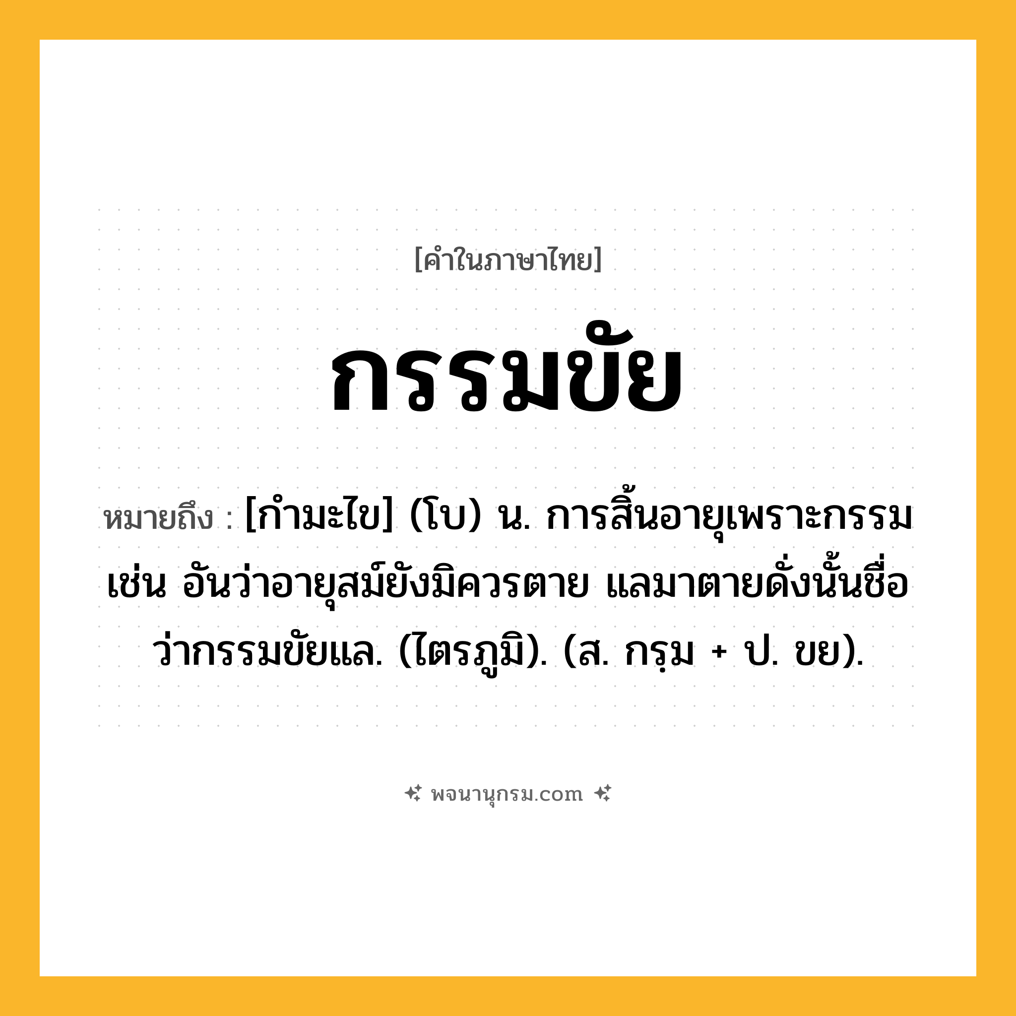 กรรมขัย ความหมาย หมายถึงอะไร?, คำในภาษาไทย กรรมขัย หมายถึง [กำมะไข] (โบ) น. การสิ้นอายุเพราะกรรม เช่น อันว่าอายุสม์ยังมิควรตาย แลมาตายดั่งนั้นชื่อว่ากรรมขัยแล. (ไตรภูมิ). (ส. กรฺม + ป. ขย).