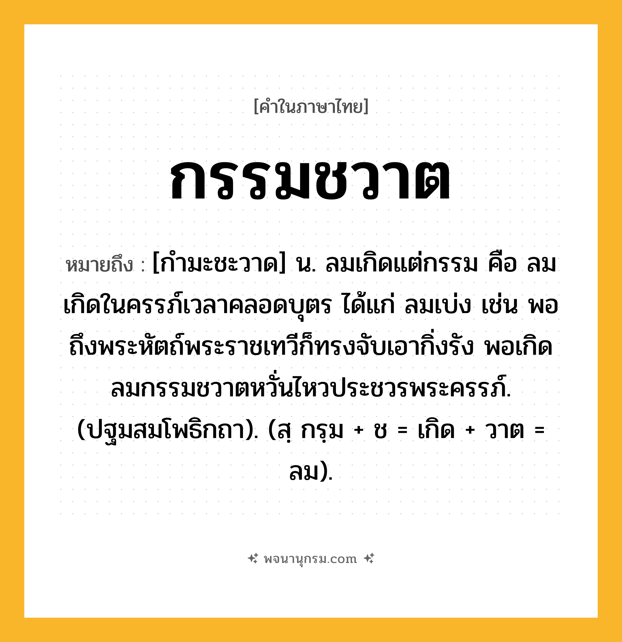 กรรมชวาต ความหมาย หมายถึงอะไร?, คำในภาษาไทย กรรมชวาต หมายถึง [กำมะชะวาด] น. ลมเกิดแต่กรรม คือ ลมเกิดในครรภ์เวลาคลอดบุตร ได้แก่ ลมเบ่ง เช่น พอถึงพระหัตถ์พระราชเทวีก็ทรงจับเอากิ่งรัง พอเกิดลมกรรมชวาตหวั่นไหวประชวรพระครรภ์. (ปฐมสมโพธิกถา). (สฺ กรฺม + ช = เกิด + วาต = ลม).