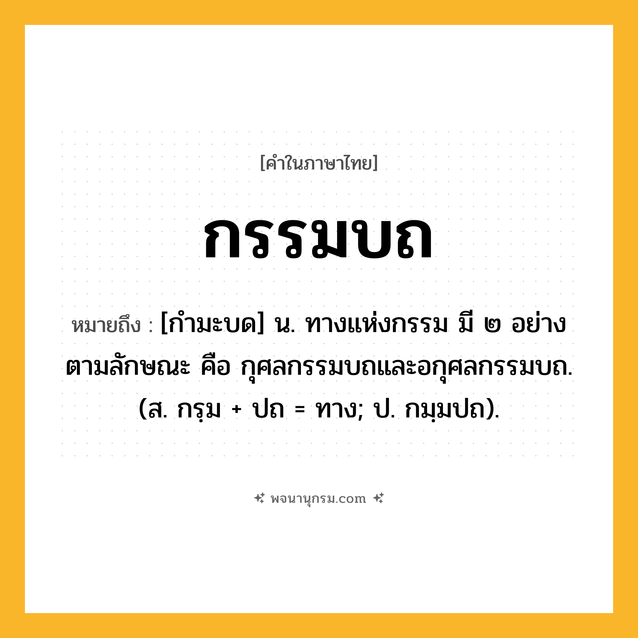 กรรมบถ ความหมาย หมายถึงอะไร?, คำในภาษาไทย กรรมบถ หมายถึง [กำมะบด] น. ทางแห่งกรรม มี ๒ อย่าง ตามลักษณะ คือ กุศลกรรมบถและอกุศลกรรมบถ. (ส. กรฺม + ปถ = ทาง; ป. กมฺมปถ).