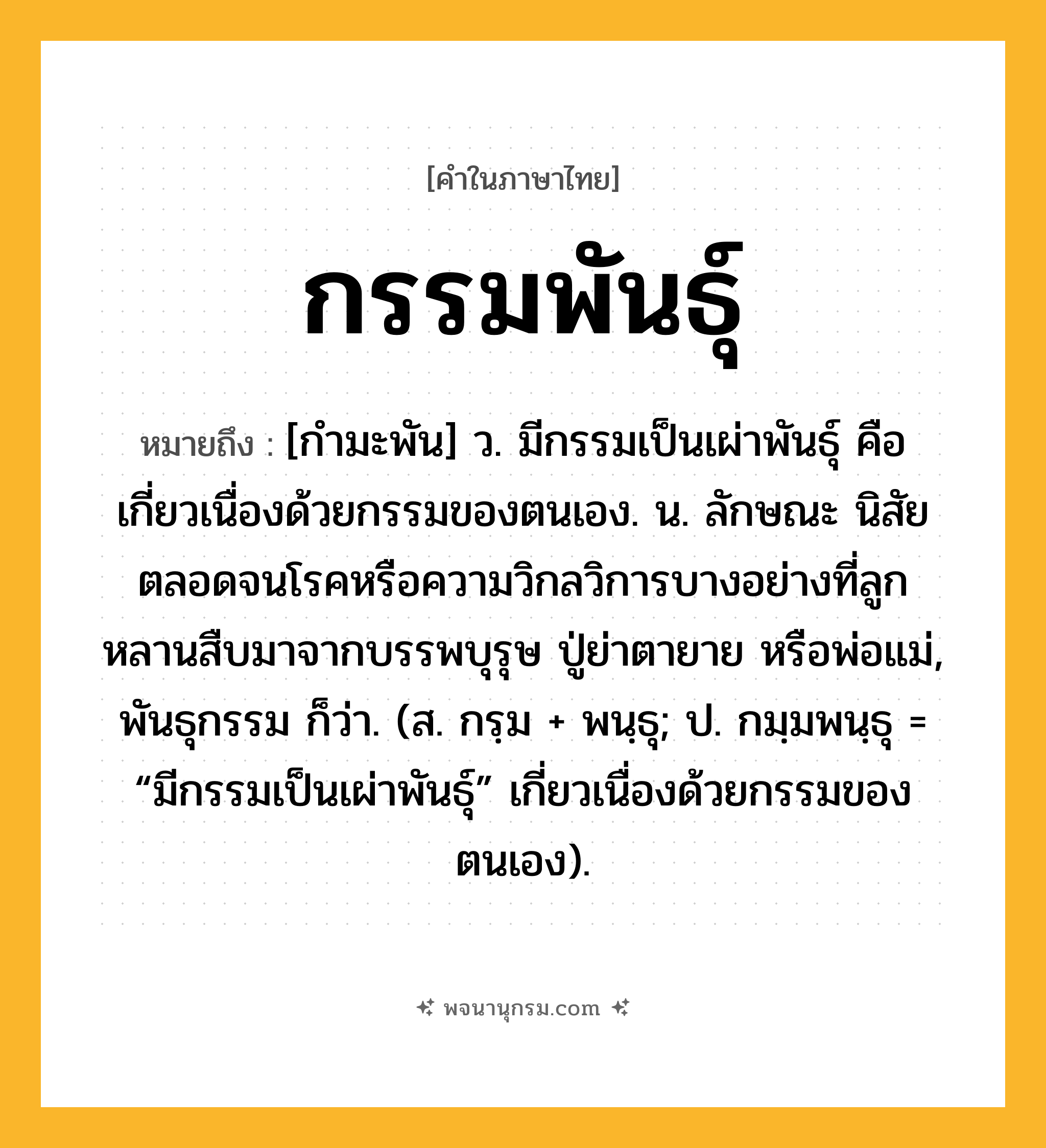 กรรมพันธุ์ ความหมาย หมายถึงอะไร?, คำในภาษาไทย กรรมพันธุ์ หมายถึง [กำมะพัน] ว. มีกรรมเป็นเผ่าพันธุ์ คือ เกี่ยวเนื่องด้วยกรรมของตนเอง. น. ลักษณะ นิสัย ตลอดจนโรคหรือความวิกลวิการบางอย่างที่ลูกหลานสืบมาจากบรรพบุรุษ ปู่ย่าตายาย หรือพ่อแม่, พันธุกรรม ก็ว่า. (ส. กรฺม + พนฺธุ; ป. กมฺมพนฺธุ = “มีกรรมเป็นเผ่าพันธุ์” เกี่ยวเนื่องด้วยกรรมของตนเอง).