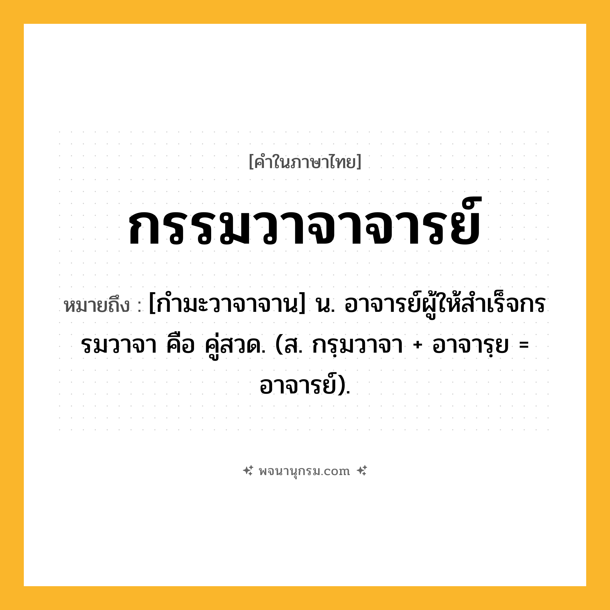 กรรมวาจาจารย์ ความหมาย หมายถึงอะไร?, คำในภาษาไทย กรรมวาจาจารย์ หมายถึง [กํามะวาจาจาน] น. อาจารย์ผู้ให้สําเร็จกรรมวาจา คือ คู่สวด. (ส. กรฺมวาจา + อาจารฺย = อาจารย์).