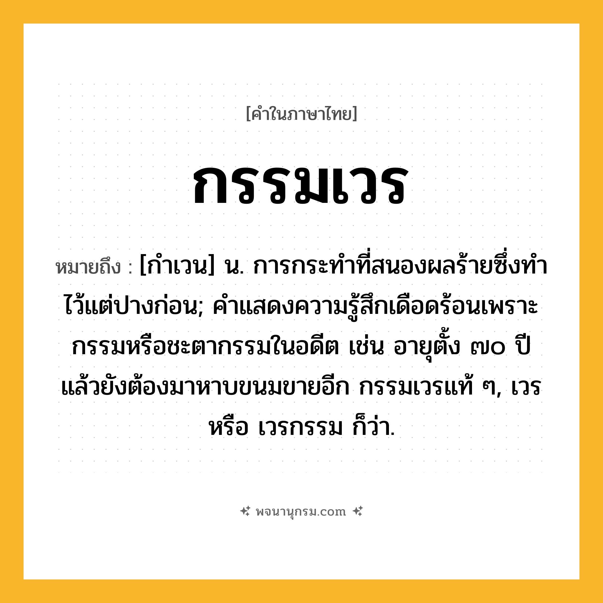 กรรมเวร ความหมาย หมายถึงอะไร?, คำในภาษาไทย กรรมเวร หมายถึง [กําเวน] น. การกระทําที่สนองผลร้ายซึ่งทําไว้แต่ปางก่อน; คำแสดงความรู้สึกเดือดร้อนเพราะกรรมหรือชะตากรรมในอดีต เช่น อายุตั้ง ๗๐ ปีแล้วยังต้องมาหาบขนมขายอีก กรรมเวรแท้ ๆ, เวร หรือ เวรกรรม ก็ว่า.
