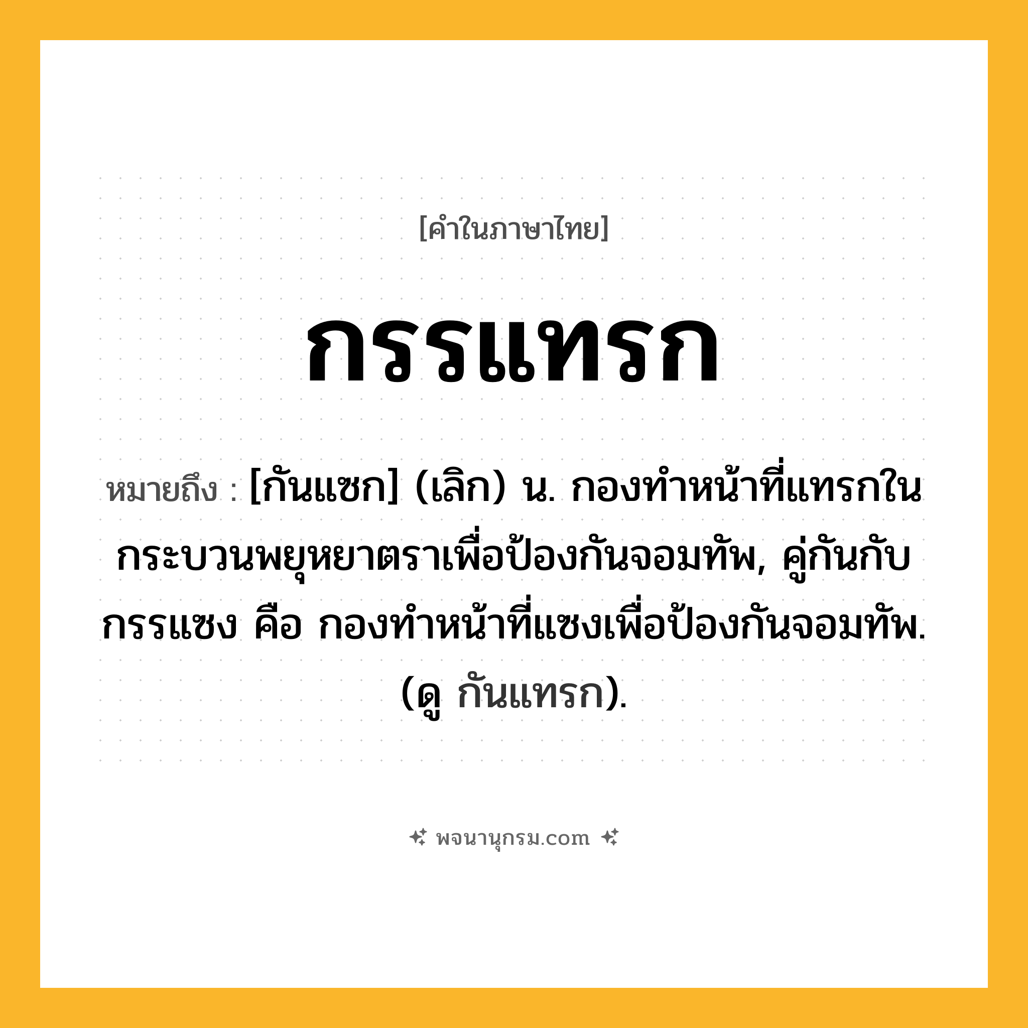 กรรแทรก ความหมาย หมายถึงอะไร?, คำในภาษาไทย กรรแทรก หมายถึง [กันแซก] (เลิก) น. กองทําหน้าที่แทรกในกระบวนพยุหยาตราเพื่อป้องกันจอมทัพ, คู่กันกับ กรรแซง คือ กองทำหน้าที่แซงเพื่อป้องกันจอมทัพ. (ดู กันแทรก).