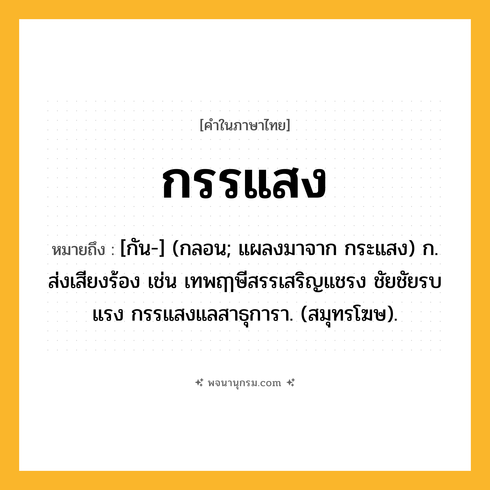 กรรแสง ความหมาย หมายถึงอะไร?, คำในภาษาไทย กรรแสง หมายถึง [กัน-] (กลอน; แผลงมาจาก กระแสง) ก. ส่งเสียงร้อง เช่น เทพฤๅษีสรรเสริญแชรง ชัยชัยรบแรง กรรแสงแลสาธุการา. (สมุทรโฆษ).