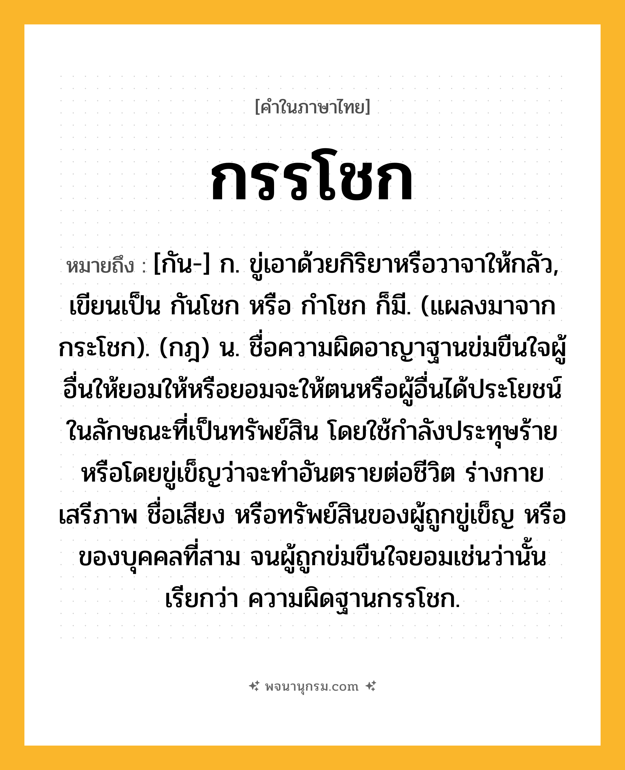 กรรโชก ความหมาย หมายถึงอะไร?, คำในภาษาไทย กรรโชก หมายถึง [กัน-] ก. ขู่เอาด้วยกิริยาหรือวาจาให้กลัว, เขียนเป็น กันโชก หรือ กําโชก ก็มี. (แผลงมาจาก กระโชก). (กฎ) น. ชื่อความผิดอาญาฐานข่มขืนใจผู้อื่นให้ยอมให้หรือยอมจะให้ตนหรือผู้อื่นได้ประโยชน์ในลักษณะที่เป็นทรัพย์สิน โดยใช้กําลังประทุษร้ายหรือโดยขู่เข็ญว่าจะทําอันตรายต่อชีวิต ร่างกาย เสรีภาพ ชื่อเสียง หรือทรัพย์สินของผู้ถูกขู่เข็ญ หรือของบุคคลที่สาม จนผู้ถูกข่มขืนใจยอมเช่นว่านั้น เรียกว่า ความผิดฐานกรรโชก.
